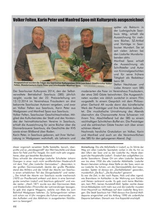 Der Saarlouiser Kulturpreis 2014, den der Selbst-
verwaltete Betriebshof Saarlouis (SBS) jährlich
vergibt, wurde bei der 22. Preisverleihung am
13.12.2014 im Vereinshaus Fraulautern an drei
bekannte Saarlouiser Autoren vergeben, und zwar
an Volker Felten aus Saarlouis, Karin Peter aus
Wadgassen und Manfred Spoo aus Saarlouis.
Volker Felten, Saarlouiser Geschichtsschreiber, Mit-
glied des Kulturbeirates der Stadt und des Vorstan-
des der heimathistorischen Vereine in Saarlouis,
erhielt die Auszeichnung für seine Bücher über die
Donnerbrauerei Saarlouis, die Geschichte der KVS
sowie einen Bildband über Roden.
Karin Peter, in Saarlouis geboren, seit ihrer Verhei-
ratung in Wadgassen wohnhaft, als Lehrerin und
VolkerFelten,KarinPeterundManfredSpoomitKulturpreisausgezeichnet
später als Rektorin in
der Ludwigschule Saar-
louis tätig, erhielt die
Auszeichnung für meh-
rere Bücher, SZ-Artikel
und Vorträge in Saar-
louiser Mundart. Sie ist
seit vielen Jahren bei
den Lisdorfer Mundarta-
benden aktiv.
Manfred Spoo erhielt
die Auszeichnung als
Schriftsteller und Autor
von Kriminalgeschichten
und für seine frühere
Tätigkeit als Redakteur
beim SR.
Stefan Neuhäuser und
Lioba Amann vom SBS
moderierten die Feier im Vereinshaus Fraulautern,
der etwa 260 Gäste beiwohnten. Die Ausgezeich-
neten wurden wie üblich zunächst in einem Film
vorgestellt. In einem Gespräch mit dem Philoso-
phen Gerhard Alt wurde dann das künstlerische
Werk der Preisträger und ihre Motivation beleuch-
tet. Die musikalische Umrahmung des Abends
übernahm die Chansonnette Anne Schoenen mit
ihrem Trio. Abschließend lud der SBS zu einem
reichhaltigen Schnittchen-Buffet ein. Die Preisträger
und die zahlreichen Gäste freuten sich über einen
schönen Abend.
Nochmals herzliche Gratulation an Volker, Karin
und Manfred und auch an die Verantwortlichen
des SBS für den gelungenen Abend. (hg)
dieser organisch zersetzten Stoffe feststellte, beroch, über-
prüfte und so „standesgemäß“ den Wert beurteilte und diese
dann für Feld und Flur freigab. Ein wohl nicht sehr angese-
hener, aber gut bezahlter Berufsstand.
Dazu schreibt der ehemalige Lisdorfer Schulleiter Johann
Goergen in einer noch nicht veröffentlichten Niederschrift
mit dem Titel „Der Lisdorfer Gemüsebau“: „Besonders in
der großen Garnisonsstadt, deckte der große Pferdebe-
stand des Militärs und der Inhalt der Aborte von Saarlou-
is einen erheblichen Teil des Düngerbedarfs“ und weiter:
„ Der Inhalt der Aborte von Saarlouis wurde mechanisch
(1870 zur Preußenzeit) entleert und dann in eine Sammel-
grube zwischen Lisdorf und Saarlouis gebracht“ und wie-
der weiter: „Nach 1871 wurde aus den Garnisonen Metz
und Diedenhofen (Thionville) der Latrinendünger bezogen.
Es gab drei eigene Waggons, welche von Metz bis zum
Bahnhof Wadgassen lieferten. Zu Schlangenlinien reihten
sich schon vor 4 Uhr morgens die Fuhren aneinander, um
das Aufladen und das Abfahren in ausgedienten Holzfäs-
sern zu besorgen“.
Anmerkung: Die alte Abfallstelle in Lisdorf, zu ihr führte der
Weg am alten Lisdorfer Sportplatz vorbei in die Au hin zu
den Ufern der Saar und zu der Lisdorfer Au. Heute über-
quert die Hauptstraße Lisdorf - Ensdorf den aufgefüllten Lis-
dorfer Saaraltarm. Dieser Ort am alten Lisdorfer Saarufer
war bis etwa 1950 die alte Lisdorfer Abfallstelle. Lisdorfer
Bauern benutzen anfangs diese Stelle an der Saar, wenn sie
zur Lisdorfer Au fuhren, um die Gemüseabfälle dort loszu-
werden. Später ist daraus ein „Dorfabfallplatz“ geworden,
mundartlich „De Buu“, „Da Buuhaufen“ genannt.
Es war die Zeit, in der noch Papier, Holz und alles irgend-
wie Brennbare im Kohleofen in der Wohnung zum Kochen
und Heizen verbrannt wurde. Es gab noch keine Blechdo-
sen, kein PVC, keinen Kunststoff-Müll. Später reichte dieser
Unrat-Abladeplatz nicht mehr aus und die Lisdorfer mussten
ihren Hausmüll zur Müllkippe auf dem Lisdorfer Berg brin-
gen. Die Stadt Saarlouis hat 1960 daraus ihre Zentral-Müll-
deponie eingerichtet und bis Anfang 1990 als ordentliche
Deponie betrieben. Danach war ihre Kapazität erschöpft.
44
 
