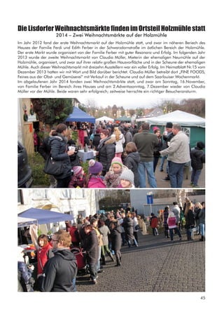 DieLisdorferWeihnachtsmärktefindenimOrtsteilHolzmühlestatt
2014 – Zwei Weihnachtsmärkte auf der Holzmühle
Im Jahr 2012 fand der erste Weihnachtsmarkt auf der Holzmühle statt, und zwar im näheren Beriech des
Hauses der Familie Ferdi und Edith Ferber in der Schwarzdornstraße im östlichen Bereich der Holzmühle.
Der erste Markt wurde organisiert von der Familie Ferber mit guter Resonanz und Erfolg. Im folgenden Jahr
2013 wurde der zweite Weihnachtsmarkt von Claudia Müller, Mieterin der ehemaligen Neumühle auf der
Holzmühle, organisiert, und zwar auf ihrer relativ großen Hausvorfläche und in der Scheune der ehemaligen
Mühle. Auch dieser Weihnachtsmarkt mit dreizehn Ausstellern war ein voller Erfolg. Im Heimatblatt Nr.15 vom
Dezember 2013 hatten wir mit Wort und Bild darüber berichtet. Claudia Müller betreibt dort „FINE FOODS,
Feines aus der Obst- und Gemüserei“ mit Verkauf in der Scheune und auf dem Saarlouiser Wochenmarkt.
Im abgelaufenen Jahr 2014 fanden zwei Weihnachtsmärkte statt, und zwar am Sonntag, 16.November,
von Familie Ferber im Bereich ihres Hauses und am 2.Adventssonntag, 7.Dezember wieder von Claudia
Müller vor der Mühle. Beide waren sehr erfolgreich; zeitweise herrschte ein richtiger Besucheransturm.
45
 