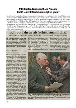 VHL-Vorstandsmitglied Hans Podewin
für 30 Jahre Schiedsmanntätigkeit geehrt
Hans Podewin aus Lisdorf, langjähriges Vorstandsmitglied des Heimatkundevereins Lisdorf (VHL), wurde
am 16.Dezember 2014 im Rathaus von Saarlouis vom saarländischen Justizminister Reinold Jost die gol-
dene Ehrennadel des Justizministeriums für 30 Jahre Schiedsmanntätigkeit überreicht. Die Saarbrücker
Zeitung berichtete am 20.Dezember 2014 darüber mit einem schönen Beitrag ihres Mitarbeiters Johannes
A. Bodwing. Diesen Beitrag mit Bild drucken wir nach Genehmigung der SZ nachfolgend ab.
Die Redaktion des Heimatblattes sowie der VHL gratulieren ihrem Vorstandsmitglied sehr herzlich für
diese Ehrung und Auszeichnung. Im Jahre 2012 wurde Hans Podewin für sein jahrzehntelanges En-
gagement in mehreren Ehrenämtern mit der Verdienstmedaille des Verdienstordens der Bundesrepublik
Deutschland ausgezeichnet.
46
 