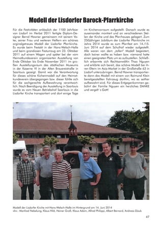 Modell der Lisdorfer Barock-Pfarrkirche
Für die Festivitäten anlässlich der 1100 Jahrfeier
von Lisdorf im Herbst 2011 fertigte Diplom-De-
signer Bernd Hawner gemeinsam mit seinem Va-
ter, seiner Frau und weiteren Helfern ein schönes
orginalgetreues Modell der Lisdorfer Pfarrkirche.
Es wurde beim Festakt in der Hans-Welsch-Halle
und beim grandiosen Festumzug am 23. Oktober
2011 auf einem Wagen und später bei der vom
Heimatkundeverein organisierten Ausstellung von
Ende Oktober bis Ende November 2011 im gro-
ßen Ausstellungsraum des städtischen Museums
in der Kaserne VI in der Alten Brauereistraße in
Saarlouis gezeigt. Damit war die Verantwortung
für dieses schöne Kichenmodell auf den Heimat-
kundeverein übergegangen bzw. dieser fühlte sich
für die sachgerechte Aufbewahrung verantwort-
lich. Nach Beendigung der Ausstellung in Saarlouis
wurde es vom Neuen Betriebshof Saarlouis in die
Lisdorfer Kirche transportiert und dort einige Tage
im Kirchenvorraum aufgestellt. Danach wurde es
auseinander montiert und an verschiedenen Stel-
len der Kirche und des Pfarrhauses gelagert. Zum
250jährigen Jubiläum der Lisdorfer Pfarrkirche im
Jahre 2014 wurde es zum Pfarrfest am 14./15.
Juni 2014 auf dem Schulhof wieder aufgestellt.
Alle waren von dem „tollen“ Modell begeistert,
doch keiner wollte es haben bzw. niemand hatte
einen geeigneten Platz um es aufzustellen. Schließ-
lich erbarmte sich Rechtsanwältin Thao Nguyen
und erklärte sich bereit, das schöne Modell bei ih-
ren Eltern im Asia-Market in der Großstraße 63 in
Lisdorf unterzubringen. Bernd Hawner transportier-
te dann das Modell mit einem von Raimund Klein
bereitgesstellten Fahrzeug dorthin, wo es seither
aufbewahrt wird. Für dieses Entgegenkommen ge-
bührt der Familie Nguyen ein herzliches DANKE
und vergelt`s Gott!
Modell der Lisdorfer Kirche mit Hans-Welsch-Halle im Hintergrund am 14. Juni 2014
vlnr.: Manfred Nebelung, Klaus Hild, Heiner Groß, Klaus Adam, Alfred Philippi, Albert Bernard, Andreas Daub
47
 