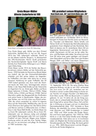 Frau Greta Meyer geb. Müller aus dem Ortsteil
Holzmühle, Weißdornflur 6, hat am 28. August
2014 das 100. Lebensjahr vollendet. Damit ist
sie die älteste Lisdorfer Bürgerin. In Abwesenheit
des VHL-Vorsitzenden Heiner Groß gratulierten
die Vorstandsmitglieder Agnes Groß und Maria
Scholly ihrer Holzmühler Mitbürgerin zum 100jäh-
rigen Geburtstag.
Greta Meyer wurde 1914 als Tochter des Bauun-
ternehmers Johann Müller auf der Holzmühle ge-
boren. 1933 heiratete sie Hieronimus (Rone) Meyer
aus Lisdorf, der bei den Kreisverkehrsbetrieben
arbeitete und Zeit seines Lebens ein begeister-
ter Fußballfan und über viele Jahre bis zu seiner
schweren Verletzung ein guter Fußballer des SV
1929 Lisdorf gewesen war. Kurz nach der Hoch-
zeit baute der Vater bzw. Schwiegervater Johann
Müller in der Neue-Welt-Straße auf der Holzmühle
ein Eigenheim für sie. Greta geb. Müller und Rone
Meyer bekamen 4 Kinder: Helmut (1933), Helga
(1942), Arthur (1944) und Werner (1958). Helmut
übernahm später das Baugeschäft des Großvaters
und wohnt heute in Neuforweiler. Helga, die ein-
zige Tochter, war mit Fritz Julien aus Picard verhei-
ratet, der schon verstorben ist, wohnt im eigenen
Haus auf der Holzmühle, Weißdornflur, das sie mit
ihrem Ehemann dort gebaut hat. Die Söhne Arthur
und Werner wohnen in Altforweiler bzw. im Eltern-
haus in der Neue-Welt-Straße, wo Greta Meyer bis
zu ihrem 90. Lebensjahr wohnte. Bis zu ihrem 95.
Lebensjahr war sie überaus rüstig und erledigte
noch täglich Besorgungen oder fuhr zum Lisdorfer
Friedhof mit dem Fahrrad. Wegen einer Krebser-
krankung wohnt sie jetzt bei ihrer Tochter Helga,
die sich um sie kümmert und pflegt. Ihr Ehemann
ist 1987 verstorben. (hg)
Greta Meyer-Müller
älteste Lisdorferin ist 100
VHL gratuliert seinen Mitgliedern
Reni Stark zum „85“ und Erich Klein zum „90“
Reni Stark geborene Becker aus der Kleinstraße in
Lisdorf vollendete am 10.Oktober 2014 ihr 85.Le-
bensjahr Im Kreise ihrer Familie sowie von Verwand-
ten, Freunden und Bekannten. Maria Scholly und
Heiner Groß vom Vorstand des Heimatkundevereins
gratulierten ihrem Mitglied auf das Herzlichste. Reni
Stark ist ebenso wie ihr verstorbener Mann Edi ein
begeisterter Vereinsmensch und liebt die Gemein-
schaft. Gemeinsam mit Edi war sie bei vielen Ver-
eins- und Pfarrfesten aktiv dabei. Sie erfreut sich trotz
ihrer 85 Jahre einer guten geistigen und körperli-
chen Gesundheit und hat zu allen ihren drei Kindern
Margot, Edith und Stefan und deren Ehepartnern
und Kindern ein überaus herzliches Verhältnis.
Greta Meyer mit Enkelkind an ihrem 90. Geburtstag
Erich Klein aus der Prof.-Ecker-Straße wurde am
15. September 2014 90. Da seine Ehefrau Rosa
geborene Rullang, mit der er seit 1951 verheiratet
war, kurz zuvor, am 29. Juli, verstorben war ver-
brachte er seinen runden Geburtstag im Kreise sei-
ner Familie mit einigen Feunden und Bekannten.
Erich Klein wurde 1924 als Bauernsohn in Lisdorf
geboren. Er war 15 Jahre alt, als der Krieg aus-
brach, den er unbeschadet überstanden hat. Nach
dem Krieg half er seinen Eltern Haus, Hof und Fel-
der in Ordnung zu bringen und war im elterlichen
Gemüsebaubetrieb tätig. 1951 heiratete er Rosa
Rullang, die ebenfalls aus einem Gemüsebaube-
trieb stammte und 1950 Erntekönigin in Lisdorf
war. 1952 und 1954 wurden die Kinder Roswi-
tha und Franz-Josef geboren. Von 1952 bis 1990
führte er in der Prof.-Ecker-Straße einen Marktge-
müsebaubetrieb. Viele Jahre war er im kirchlichen
Leben als Mitglied des Kirchenvorstandes und des
Verwaltungsrates der Pfarrei tätig. Bis heute gehört
er u.a. VHL, MGV, Bauernverein und der Klingen-
de Kirche als Förder-Mitglied an.
50
 