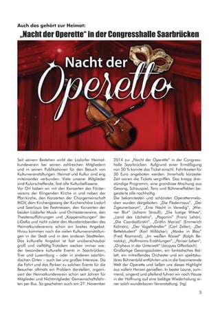 Seit seinem Bestehen wirbt der Lisdorfer Heimat-
kundeverein bei seinen zahlreichen Mitgliedern
und in seinen Publikationen für den Besuch von
Kulturveranstaltungen. Heimat und Kultur sind eng
miteinander verbunden. Viele unserer Mitglieder
sind Kulurschaffende, fast alle Kulturbeflissene.
Vor Ort haben wir mit den Konzerten des Förder-
vereins der Klingenden Kirche in und neben der
Pfarrkirche, den Konzerten der Chorgemeinschaft
MGV, dem Kirchengesang der Kirchenchöre Lisdorf
und Saarlouis bei Festmessen, den Konzerten der
beiden Lisdorfer Musik- und Orchestervereine, den
Theateraufführungen und „Kappensitzungen“ der
LiGeKa und nicht zuletzt den Mundartabenden des
Heimatkundevereins schon ein breites Angebot.
Hinzu kommen noch die vielen Kulturveranstaltun-
gen in der Stadt und in den anderen Stadtteilen.
Das kulturelle Angebot ist fast unüberschaubar
groß und vielfältig.Trotzdem wecken immer wie-
der besondere kulturelle Events in Saarbrücken,
Trier und Luxemburg – oder in anderen saarlän-
dischen Orten – auch bei uns großes Interesse. Da
die Fahrt und das Parken zu solchen Events für die
Besucher oftmals ein Problem darstellen, organi-
siert der Heimatkundeverein schon seit Jahren für
Mitglieder und Nichtmitglieder Gemeinschaftsfahr-
ten per Bus. So geschehen auch am 27. November
Auch das gehört zur Heimat:
„Nacht der Operette“ in der Congresshalle Saarbrücken
2014 zur „Nacht der Operette“ in der Congress-
halle Saarbrücken. Aufgrund einer Ermäßigung
von 50 % konnte das Ticket einschl. Fahrtkosten für
30 Euro angeboten werden. Innerhalb kürzester
Zeit waren die Tickets vergriffen. Das knapp drei-
stündige Programm, eine grandiose Mischung aus
Gesang, Schauspiel, Tanz und Bühneneffekten be-
geisterte alle nachhaltig.
Die bekanntesten und schönsten Operettenmelo-
dien wurden dargeboten: „Die Fledermaus“, „Der
Zigeunerbaron“, „Eine Nacht in Venedig“, „Wie-
ner Blut“ (Johann Strauß); „Die lustige Witwe“,
„Land des Lächelns“, „Paganini“ (Franz Lehár);
„Die Csardasfürstin“, „Gräfin Mariza“ (Emmerich
Kálmán); „Der Vogelhändler“ (Carl Zeller); „Der
Bettelstudent“ (Karl Millöcker); „Maske in Blau“
(Fred Raymond); „Im weißen Rössel“ (Ralph Be-
natzky); „Hoffmanns Erzählungen“, „Pariser Leben“,
„Orpheus in der Unterwelt“ (Jacques Offenbach).
Großartige Gesangssolisten, ein fantastisches Bal-
lett, ein mitreißendes Orchester und ein spektaku-
läres Bühnenbild entführten uns in die faszinierende
Welt der Operette und ließen uns dieses Highlight
aus vollem Herzen genießen. In bester Laune, sum-
mend, singend und pfeifend fuhren wir nach Hause
in der Hoffnung auf eine baldige Wiederholung ei-
ner solch wunderbaren Veranstaltung. (hg)
5
 