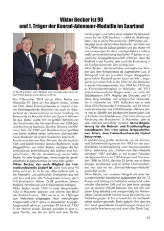 Viktor Becker ist 90
und 1. Träger der Konrad-Adenauer-Medaille im Saarland
Am 7.Dezember 2014 wurde Viktor Becker aus
Hülzweiler 90 Jahre alt. Aus diesem Anlass richtete
die CDU, deren Ehrenvorsitzender er sowohl in sei-
ner Heimatgemeinde Hülzweiler als auch im Kreis-
verband der Senioren-Union ist, einen Empfang mit
Feierstunde im Haus für Kultur und Sport in Hülzwei-
ler aus. Dabei wurde ihm im großen Rahmen von
den Vorsitzenden der Senioren-Union der CDU-Saar
und des Kreises Saarlouis, Günther Schwarz und Cle-
mens Salz, die 1989 vom Bundesverband gestiftete
und bisher äußerst selten verliehene „Konrad-Ade-
nauer-Medaille“ als erstem Saarländer überreicht.
Kanzleramts-Minister Peter Altmaier, der die Laudatio
hielt, und Sozialministerin Monika Bachmann, beide
Weggefährten von Viktor Becker, würdigten die be-
eindruckende Lebensleistung des Jubilars und Aus-
gezeichneten. Mit der Auszeichnung wurde Viktor
Becker für sein langjähriges, herausragende gesell-
schaftliche Engagement bis ins hohe Alter geehrt.
Viktor Becker, der auch Mitglied des Hei-
matkundeverein Lisdorf ist, sieht man seine 90
Jahre nicht an. Er ist für sein Alter äußerst vital, so
die Festredner und zahlreichen Gratulanten aus nah
und fern und über alle Parteigrenzen hinweg. Auch
VHL-Vorsitzender Heiner Groß gratulierte seinem
Mitglied, Parteifreund und Kreisvorstands-Kollegen.
Viktor Becker wurde 1924 in einer Bergmannsfa-
milie in Hülzweiler geboren und erlernte den Beruf
des Bankkaufmanns. 1941 wurde er als 17jähriger
zum Wehrdienst eingezogen. Nach mehrjährigem
Kriegseinsatz und 9 Jahre in sowjetischer Kriegsge-
fangenschaft kehrte er, inzwischen 29 Jahre alt, 1953
in die Heimat zurück. Danach gründete er eine ei-
gene Familie, aus der ein Sohn und zwei Töchter
H. Groß gratuliert dem Mitglied des Heimatkundevereins Lis-
dorf Viktor Becker, Viktor Becker mit Frau
hervorgingen, und nahm seine Tätigkeit als Bankkauf-
mann bei der KSK-Saarlouis – zuletzt als Abteilungs-
leiter – bis zu seiner Pensionierung 1989 wieder auf.
Geprägt durch die familiäre Herkunft – der Vater war
im 2.Weltkrieg als Soldat gefallen und die Mutter mit
drei unversorgten Kindern zurückgeblieben – hatte er
nach den unendlich lang erschienen 9 Jahren in so-
wjetischer Kriegsgefangenschaft erfahren, dass der
Rückhalt in der Familie, aber auch die Einbindung in
die Dorfgemeinschaft, sehr wichtig sind.
Viktor Becker, - die körperlichen und seelischen Wun-
den aus dem Kriegseinsatz als Jugendlicher (u.a. in
Stalingrad) und der unendlich langen Kriegsgefan-
genschaft in Russland waren kaum verheilt -, enga-
gierte sich schon früh in der CDU für die Menschen
in seiner Heimatgemeinde. Von 1964 bis 1973 war
er Gemeinderatsmitglied in Hülzweiler; ab 1971
zudem ehrenamtlicher Bürgermeister und nach der
Gebietsreform 1974 Mitglied des Ortsrates und 15
Jahre lang beliebter und erfolgreicher Ortsvorste-
her in Hülzweiler bis 1989. Außerdem war er viele
Jahre CDU-Vorsitzender in Hülzweiler, seit 34 Jahren
auch Vorsitzender des VDK-Hülzweiler. Mehrere Jah-
re war er Schöffe am Landgericht Saarbrücken und
ist Gründer des Arbeitskreises „Heimatforschung und
Förderung des Brauchtums“ in Hülzweiler, dem er
über mehrere Jahrzehnte vorstand. Seine Begeis-
terung für die Heimat- und Traditionspflege
veranlassten ihn, trotz seines fortgeschritte-
nen Alters, dem Heimatkundeverein Lisdorf
beizutreten.
In Anerkennung großer Verdienste um die kommu-
nale Selbstverwaltung wurde ihm 1993 von der saar-
ländischen Landesregierung unter Ministerpräsident
Oskar Lafontaine die „Freiherr-vom-Stein-Medaille
verliehen. 1987 gründete er mit einigen Freunden
die Senioren-Union im CDU-Kreisverband Saarlouis.
Von 1990 bis 2014, also fast 25 Jahre, war er deren
emsiger Vorsitzender und ist seither Ehrenvorsitzen-
der, was jetzt mit der „Konrad-Adenauer-Medaille“
gewürdigt wurde.
Viktor Becker, von unserem Herrgott mit einer be-
wundernswerten Konstitution ausgestattet, die ihn 13
Kriegs- und Gefangenschaftsjahre weitgehend unbe-
schadet überstehen ließ und bis jetzt seine geistige
und körperliche Vitalität belassen hat, hat sich sein
Leben lang selbstlos und uneigennützig für Mitmen-
schen, Gemeinschaft, Heimat sowie Demokratie und
Freiheit engagiert. Er hat sich wahrlich für die Gesell-
schaft verdient gemacht. Dafür gebührt ihm über die
ihm zuteil gewordenen Auszeichnungen hinaus un-
sere große Anerkennung und unser aller Dank! (hg)
51
 