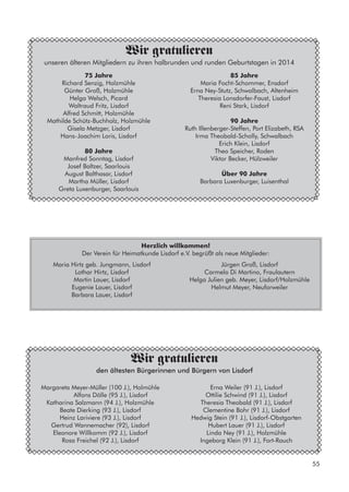 75 Jahre
Richard Senzig, Holzmühle
Günter Groß, Holzmühle
Helga Welsch, Picard
Waltraud Fritz, Lisdorf
Alfred Schmitt, Holzmühle
Mathilde Schütz-Buchholz, Holzmühle
Gisela Metzger, Lisdorf
Hans-Joachim Loris, Lisdorf
80 Jahre
Manfred Sonntag, Lisdorf
Josef Baltzer, Saarlouis
August Balthasar, Lisdorf
Martha Müller, Lisdorf
Greta Luxenburger, Saarlouis
Wir gratulieren
unseren älteren Mitgliedern zu ihren halbrunden und runden Geburtstagen in 2014
85 Jahre
Maria Focht-Schommer, Ensdorf
Erna Ney-Stutz, Schwalbach, Altenheim
Theresia Lonsdorfer-Faust, Lisdorf
Reni Stark, Lisdorf
90 Jahre
Ruth Illenberger-Steffen, Port Elizabeth, RSA
Irma Theobald-Scholly, Schwalbach
Erich Klein, Lisdorf
Theo Speicher, Roden
Viktor Becker, Hülzweiler
Über 90 Jahre
Barbara Luxenburger, Luisenthal
Herzlich willkommen!
Der Verein für Heimatkunde Lisdorf e.V. begrüßt als neue Mitglieder:
Maria Hirtz geb. Jungmann, Lisdorf
Lothar Hirtz, Lisdorf
Martin Lauer, Lisdorf
Eugenie Lauer, Lisdorf
Barbara Lauer, Lisdorf
Margareta Meyer-Müller (100 J.), Holmühle
	 Alfons Dölle (95 J.), Lisdorf
Katharina Salzmann (94 J.), Holzmühle
Beate Dierking (93 J.), Lisdorf
Heinz Lariviere (93 J.), Lisdorf
Gertrud Wannemacher (92), Lisdorf
Eleonore Willkomm (92 J.), Lisdorf
Rosa Freichel (92 J.), Lisdorf
Wir gratulieren
den ältesten Bürgerinnen und Bürgern von Lisdorf
Erna Weiler (91 J.), Lisdorf
Ottilie Schwind (91 J.), Lisdorf
Theresia Theobald (91 J.), Lisdorf
Clementine Bohr (91 J.), Lisdorf
Hedwig Stein (91 J.), Lisdorf-Obstgarten
Hubert Lauer (91 J.), Lisdorf
Linda Ney (91 J.), Holzmühle
Ingeborg Klein (91 J.), Fort-Rauch
Jürgen Groß, Lisdorf
Carmelo Di Martino, Fraulautern
Helga Julien geb. Meyer, Lisdorf/Holzmühle
Helmut Meyer, Neuforweiler
55
 