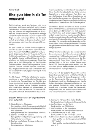 Die zehn Bänke wurden an folgenden Stand-
orten aufgestellt:
1. Marienbildnis im Obstgarten
Bank gestiftet von Kath. Frauengemeinschaft Lisdorf
2. Saarlauf in Höhe des Gemüsebaubetreibes Tho-
mas Lonsdorfer
Bank gestiftet von der Kreissparkasse Saarlouis
3. Saarlauf oberhalb der Schleuse
Bank gestiftet vom Spielmannszug und Berg– und
Hüttenarbeiterverein Lisdorf
4. Saarlauf unterhalb der Schleuse im Bereich
Kapellenmühle
Bank gestiftet von SPD–Lisdorf
Heiner Groß
Eine gute Idee in die Tat
umgesetzt
Seit Jahrzehnten wurde von Senioren, aber auch
von jungen Mitbürgern wiederholt gerügt, dass in
Lisdorf sowohl im Ort als auch in der Feldlage ent-
lang der Saar und der Wege Sitzbänke zum Ausru-
hen und Verweilen fehlen. Entsprechende Anträge
von Stadtverordneten aller Couleur wurden in der
Regel von den zuständigen Stellen bei der Stadt
einfach ignoriert oder sind nach anfänglicher Reali-
sierungszusage wohl in der Verwaltungsmühle ver-
modert.
Ein paar Monate vor seinem altersbedingten Aus-
scheiden aus dem aktiven Dienst als Chef der Lis-
dorfer Feuerwehr hatte Hans–Joachim Loris, zu-
gleich Organisationsleiter im Vorstand des Vereins
für Heimatkunde Lisdorf e. V., die lobenswerte Idee,
die Lisdorfer Vereine und Bankfilialen für die An-
schaffung von Sitzbänken zu gewinnen. Diese Idee
versuchte er nach Gesprächen mit den Lisdorfer
Stadtverordneten, dem Oberbürgermeister Hans–
Joachim Fontaine und dem Lisdorfer Hans Diwo,
Bau–Beigeordneter bei der Stadt und weiteren Stel-
len bei der Stadtverwaltung schnellstmöglich in die
Tat umzusetzen.
Am 16. August 1999 lud er alle Lisdorfer Vereins-
vorsitzende zu einer diesbezüglichen Besprechung
in das Lisdorfer Feuerwehrhaus ein. Die Idee von
Hans–Joachim Loris wurde fast einhellig für gut be-
funden. Acht Vereine und die Feuerwehr sowie die
KSK–Filiale Lisdorf erklärten sich spontan bereit, je
eine Bank im Wert von etwa 400 DM für diese Akti-
on zu stiften. Der KSK–Filialleiter Heinz Bauer stock-
14
5. Saarlauf in Höhe der Prof.–Ecker–Straße
Bank gestiftet vom Förderverein Klingende Kirche
6. Am Saaraltarm auf der Werth
Bank gestiftet von CDU–Lisdorf
7. Am Saaraltarm in der Lisdorfer Au
Bank gestiftet von Kreissparkasse Saarlouis
8. Auf der Holzmühle an der Linde
Bank gestiftet von der Feuerwehr Lisdorf
9. Hinter dem Feldkreuz auf dem Lisdorfer Berg
1 Bank gestiftet von der Chorgemeinschaft MGV
1859 Lisdorf
1 Bank gestiftet vom Verein für Heimatkunde Lis-
dorf e. V.
te sein Angebot auf zwei Bänke auf. Gesagt getan!
Hans–Joachim Loris beschaffte die Bänke bei einer
Spezialfirma zu einem günstigen Preis. Dann wur-
den die Standorte für die Bänke festgelegt und bei
den betreffenden privaten und öffentlichen Grund-
stückseigentümern Gestattungen für die Aufstellung
der Bänke auf deren Grund und Boden eingeholt.
Unmittelbar danach machte sich Hans Joachim
Loris mit Unterstützung seines Lisdorfer Löschbe-
zirkes daran, die Bänke nach und nach aufzustel-
len. Damit diese auch an den jetzigen Plätzen ver-
ankert werden konnten, mussten zunächst Beton-
fundamente gefertigt werden. Auf diese Fundamente
wurden die Bänke aufgestellt und darin auch fest
verankert. Die beiden letzten Bänke wurden im Ok-
tober dieses Jahres auf der gepflasterten Fläche im
neugestalteten Feldkreuzbereich auf dem Lisdorfer
Berg aufgestellt.
Mit der feierlichen Übergabe des von der Stadt im
Einvernehmen mit dem Heimatkundeverein Lisdorf
neugestalteten Feldkreuzbereichs durch Oberbür-
germeister Hans–Joachim Fontaine und der Ein-
segnung durch Pastor Anton Heidger am 13. No-
vember 2000, zu der trotz starken Regens annä-
hernd 100 Personen gekommen waren, fand die
von allen gelobte »Bank–Aktion« von Hans–Joa-
chim Loris einen würdigen Abschluss.
Ihm, wie auch der Lisdorfer Feuerwehr und hier
besonders Ludwig Freichel und Roland Groß, ist
herzlich zu danken für dieses Engagement im Sin-
ne des Gemeinwohls. Aber auch den Stiftern der
Bänke ist ein herzliches »Danke« zu sagen. Sie alle
haben damit einen lobenswerten Beitrag zur Hei-
mat geleistet. Es bleibt zu hoffen, dass die zehn
Bänke sich zu kleinen Stätten des Verweilens,
Entspannens und der Kommunikation entwickeln
und sie von Vandalismus verschont bleiben.
 
