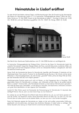 15
Heimatstube in Lisdorf eröffnet
So oder ähnlich berichteten mehrere Tages–und Wochenzeitungen über die Einweihung der Heimatstube
des Vereins für Heimatkunde Lisdorf e. V. im historischen Torbogengebäude (erbaut 1894) der Prof.–
Ecker–Schule am 12. Mai 2000. Vorerst ist die Heimatstube an jedem 1. Sonntag im Monat von 15.00
Uhr–18.00 Uhr und nach Vereinbarung geöffnet. Info–Tel.: 42631 (G. Mang), 40651 (A. Groß)
Den Bericht der »Saarlouiser Stadtrundschau« vom 31. Mai 2000 drucken wir nachfolgend ab.
Foto:
Heiner Groß
Im historischen Torbogengebäude der Professor-Ecker- Schule hat der Verein für Heimatkunde Lisdorf die
„Lisdorfer Heimatstube“ eingerichtet. Betagte Möbel, alte Fotos, wertvolle Dokumente, Landkarten, Bilder und
Zeichnungen sind dort dem Vergessen entrissen und für ein interessiertes Publikum untergebracht. Jetzt fand
die feierliche Einweihung statt.
Heiner Groß, der Vorsitzende des Vereins für Heimatkunde, begrüßte viele Ehrengäste. Er bedankte sich bei
Oberbürgermeister Hans-Joachim Fontaine für die Bereitstellung des Raumes in der Schule und bei seinen
Mitstreitern in Heimatangelegenheiten, die viele Stunden „gewerkelt“ hätten:„Ohne die tätige Hilfe der Kolle-
gen des Vorstandes wäre das nicht möglich gewesen.“
Oberbürgermeister Fontaine sparte auch nicht mit Worten, um das Engagement des im November 1997
gegründeten Vereins für Heimatkunde zu würdigen, „der mittlerweile auf dem Weg ist, der größte Lisdorfer
Verein zu werden“. Fontaine lobte: „Die Heimatstube ist bereits zu einem kleinen Heimatmuseum geworden.“
Hier habe der Verein eine „Heimstätte“, um die Heimat zu erkunden, die Geschichte zu erforschen und damit
„ein gutes Stück Identifikation mit dem eigenen Dorf “herzustellen.
Landrat Dr. Peter Winter sprach als Vorsitzender der Kreisvereinigung für Heimatkunde. Er räsonierte über
denBegriff Heimat. Das sei „dort, wo einen keiner fragt, wo man herkommt“.
Ein anderer (es war der Philosoph Ernst Bloch) habe Heimat definiert als „da, wo noch keiner gewesen ist“.
Und der Dichter und Staatsmann Vaclav Havel beschreibe Heimat als fester Ort, von dem aus man den
Himmel über sich sehen könne und als stabilen Boden, von dem aus man in die Fremde hinausgehe.
Pastor Karl Detemple segnete die Heimatstube ein, betete mit der recht großen versammelten Eröffnungs-
gesellschaft und ermunterte dazu, die Spuren des christlichen Glaubens in Lisdorf weiter zu verfolgen. Das
Silcher-Quartett unter Leitung von Hubert Schmitt umrahmte die Feierstunde mit Gesang. gal
 