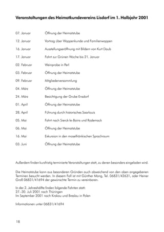 Veranstaltungen des Heimatkundevereins Lisdorf im 1. Halbjahr 2001
07. Januar Öffnung der Heimatstube
12. Januar Vortrag über Wappenkunde und Familienwappen
16. Januar Ausstellungseröffnung mit Bildern von Kurt Daub
17. Januar Fahrt zur Grünen Woche bis 21. Januar
02. Februar Weinprobe in Perl
03. Februar Öffnung der Heimatstube
09. Februar Mitgliederversammlung
04. März Öffnung der Heimatstube
24. März Besichtigung der Grube Ensdorf
01. April Öffnung der Heimatstube
28. April Führung durch historisches Saarlouis
05. Mai Fahrt nach Sierck-le-Bains und Rodemack
06. Mai Öffnung der Heimatstube
16. Mai Exkursion in den moselfränkischen Sprachraum
03. Juni Öffnung der Heimatstube
Außerdem finden kurzfristig terminierte Veranstaltungen statt, zu denen besonders eingeladen wird.
Die Heimatstube kann aus besonderen Gründen auch abweichend von den oben angegebenen
Terminen besucht werden. In diesem Fall ist mit Günther Mang, Tel. 06831/42631, oder Heiner
Groß 06831/41694 der gewünschte Termin zu vereinbaren.
In der 2. Jahreshälfte finden folgende Fahrten statt:
27.-30. Juli 2001 nach Thüringen
Im September 2001 nach Krakau und Breslau in Polen
Informationen unter 06831/41694
18
 