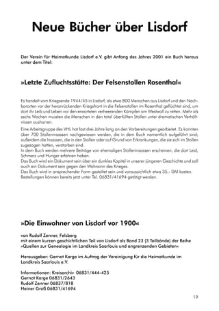 Neue Bücher über Lisdorf
Der Verein für Heimatkunde Lisdorf e.V. gibt Anfang des Jahres 2001 ein Buch heraus
unter dem Titel:
»Letzte Zufluchtsstätte: Der Felsenstollen Rosenthal«
Es handelt vom Kriegsende 1944/45 in Lisdorf, als etwa 800 Menschen aus Lisdorf und den Nach-
barorten vor der heranrückenden Kriegsfront in die Felsenstollen im Rosenthal geflüchtet sind, um
dort ihr Leib und Leben vor den erwarteten verheerenden Kämpfen am Westwall zu retten. Mehr als
sechs Wochen mussten die Menschen in den total überfüllten Stollen unter dramatischen Verhält-
nissen ausharren.
Eine Arbeitsgruppe des VHL hat fast drei Jahre lang an den Vorbereitungen gearbeitet. Es konnten
über 700 Stolleninsassen nachgewiesen werden, die in dem Buch namentlich aufgeführt sind;
außerdem die Insassen, die in den Stollen oder auf Grund von Erkrankungen, die sie sich im Stollen
zugezogen hatten, verstorben sind.
In dem Buch werden mehrere Beiträge von ehemaligen Stolleninsassen erscheinen, die dort Leid,
Schmerz und Hunger erfahren haben.
Das Buch wird ein Dokument sein über ein dunkles Kapitel in unserer jüngeren Geschichte und soll
auch ein Dokument sein gegen den Wahnsinn des Krieges.
Das Buch wird in ansprechender Form gestaltet sein und voraussichtlich etwa 35,- DM kosten.
Bestellungen können bereits jetzt unter Tel. 06831/41694 getätigt werden.
»Die Einwohner von Lisdorf vor 1900«
von Rudolf Zenner, Felsberg
mit einem kurzen geschichtlichen Teil von Lisdorf als Band 23 (3 Teilbände) der Reihe
»Quellen zur Genealogie im Landkreis Saarlouis und angrenzenden Gebieten«
Herausgeber: Gernot Karge im Auftrag der Vereinigung für die Heimatkunde im
Landkreis Saarlouis e.V.
Informationen: Kreisarchiv 06831/444-425
Gernot Karge 06831/2643
Rudolf Zenner 06837/818
Heiner Groß 06831/41694
19
 