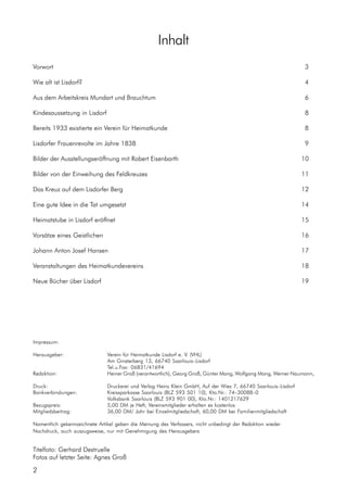Impressum:
Herausgeber: Verein für Heimatkunde Lisdorf e. V. (VHL)
Am Ginsterberg 13, 66740 Saarlouis–Lisdorf
Tel.u.Fax: 06831/41694
Redaktion: Heiner Groß (verantwortlich), Georg Groß, Günter Mang, Wolfgang Mang, Werner Naumann,
Druck: Druckerei und Verlag Heinz Klein GmbH, Auf der Wies 7, 66740 Saarlouis–Lisdorf
Bankverbindungen: Kreissparkasse Saarlouis (BLZ 593 501 10), Kto.Nr.: 74–30088–0
Volksbank Saarlouis (BLZ 593 901 00), Kto.Nr.: 1401217629
Bezugspreis: 5,00 DM je Heft, Vereinsmitglieder erhalten es kostenlos
Mitgliedsbeitrag: 36,00 DM/ Jahr bei Einzelmitgliedschaft, 60,00 DM bei Familienmitgliedschaft
Namentlich gekennzeichnete Artikel geben die Meinung des Verfassers, nicht unbedingt der Redaktion wieder
Nachdruck, auch auszugsweise, nur mit Genehmigung des Herausgebers
Titelfoto: Gerhard Destruelle
Fotos auf letzter Seite: Agnes Groß
2
Inhalt
Vorwort 3
Wie alt ist Lisdorf? 4
Aus dem Arbeitskreis Mundart und Brauchtum 6
Kindesaussetzung in Lisdorf 8
Bereits 1933 existierte ein Verein für Heimatkunde 8
Lisdorfer Frauenrevolte im Jahre 1838 9
Bilder der Ausstellungseröffnung mit Robert Eisenbarth 10
Bilder von der Einweihung des Feldkreuzes 11
Das Kreuz auf dem Lisdorfer Berg 12
Eine gute Idee in die Tat umgesetzt 14
Heimatstube in Lisdorf eröffnet 15
Vorsätze eines Geistlichen 16
Johann Anton Josef Hansen 17
Veranstaltungen des Heimatkundevereins 18
Neue Bücher über Lisdorf 19
 