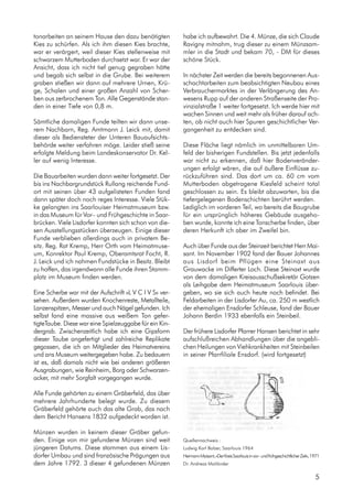 tonarbeiten an seinem Hause den dazu benötigten
Kies zu schürfen. Als ich ihm diesen Kies brachte,
war er verärgert, weil dieser Kies stellenweise mit
schwarzem Mutterboden durchsetzt war. Er war der
Ansicht, dass ich nicht tief genug gegraben hätte
und begab sich selbst in die Grube. Bei weiterem
graben stießen wir dann auf mehrere Urnen, Krü-
ge, Schalen und einer großen Anzahl von Scher-
ben aus zerbrochenem Ton. Alle Gegenstände stan-
den in einer Tiefe von 0,8 m.
Sämtliche damaligen Funde teilten wir dann unse-
rem Nachbarn, Reg. Amtmann J. Leick mit, damit
dieser als Bediensteter der Unteren Bauaufsichts-
behörde weiter verfahren möge. Leider stieß seine
erfolgte Meldung beim Landeskonservator Dr. Kel-
ler auf wenig Interesse.
Die Bauarbeiten wurden dann weiter fortgesetzt. Der
bis ins Nachbargrundstück Rullang reichende Fund-
ort mit seinen über 43 aufgelisteten Funden fand
dann später doch noch reges Interesse. Viele Stük-
ke gelangten ins Saarlouiser Heimatmuseum bzw.
in das Museum für Vor– und Frühgeschichte in Saar-
brücken. Viele Lisdorfer konnten sich schon von die-
sen Ausstellungsstücken überzeugen. Einige dieser
Funde verblieben allerdings auch in privatem Be-
sitz. Reg. Rat Kremp, Herr Orth vom Heimatmuse-
um, Konrektor Paul Kremp, Oberamtsrat Focht, R.
J. Leick und ich nahmen Fundstücke in Besitz. Bleibt
zu hoffen, das irgendwann alle Funde ihren Stamm-
platz im Museum finden werden.
Eine Scherbe war mit der Aufschrift »L V C I V S« ver-
sehen. Außerdem wurden Knochenreste, Metallteile,
Lanzenspitzen, Messer und auch Nägel gefunden. Ich
selbst fand eine massive aus weißem Ton gefer-
tigteTaube. Diese war eine Spielzeuggabe für ein Kin-
dergrab. Zwischenzeitlich habe ich eine Gipsform
dieser Taube angefertigt und zahlreiche Replikate
gegossen, die ich an Mitglieder des Heimatvereins
und ans Museum weitergegeben habe. Zu bedauern
ist es, daß damals nicht wie bei anderen größeren
Ausgrabungen, wie Reinheim, Borg oder Schwarzen-
acker, mit mehr Sorgfalt vorgegangen wurde.
Alle Funde gehörten zu einem Gräberfeld, das über
mehrere Jahrhunderte belegt wurde. Zu diesem
Gräberfeld gehörte auch das alte Grab, das nach
dem Bericht Hansens 1832 aufgedeckt worden ist.
Münzen wurden in keinem dieser Gräber gefun-
den. Einige von mir gefundene Münzen sind weit
jüngeren Datums. Diese stammen aus einem Lis-
dorfer Umbau und sind französische Prägungen aus
dem Jahre 1792. 3 dieser 4 gefundenen Münzen
habe ich aufbewahrt. Die 4. Münze, die sich Claude
Ravigny mitnahm, trug dieser zu einem Münzsam-
mler in die Stadt und bekam 70, - DM für dieses
schöne Stück.
In nächster Zeit werden die bereits begonnenen Aus-
schachtarbeiten zum beabsichtigten Neubau eines
Verbrauchermarktes in der Verlängerung des An-
wesens Rupp auf der anderen Straßenseite der Pro-
vinzialstraße 1 weiter fortgesetzt. Ich werde hier mit
wachen Sinnen und weit mehr als früher darauf ach-
ten, ob nicht auch hier Spuren geschichtlicher Ver-
gangenheit zu entdecken sind.
Diese Fläche liegt nämlich im unmittelbaren Um-
feld der bisherigen Fundstellen. Bis jetzt jedenfalls
war nicht zu erkennen, daß hier Bodenveränder-
ungen erfolgt wären, die auf äußere Einflüsse zu-
rückzuführen sind. Das dort um ca. 60 cm vom
Mutterboden abgetragene Kiesfeld scheint total
geschlossen zu sein. Es bleibt abzuwarten, bis die
tiefergelegenen Bodenschichten berührt werden.
Lediglich im vorderen Teil, wo bereits die Baugrube
für ein ursprünglich höheres Gebäude ausgeho-
ben wurde, konnte ich eine Tonscherbe finden, über
deren Herkunft ich aber im Zweifel bin.
Auch über Funde aus der Steinzeit berichtet Herr Mai-
sant. Im November 1902 fand der Bauer Johannes
aus Lisdorf beim Pflügen eine Steinaxt aus
Grauwacke im Differter Loch. Diese Steinaxt wurde
von dem damaligen Kreisausschußsekretär Gotzen
als Leihgabe dem Heimatmuseum Saarlouis über-
geben, wo sie sich auch heute noch befindet. Bei
Feldarbeiten in der Lisdorfer Au, ca. 250 m westlich
der ehemaligen Ensdorfer Schleuse, fand der Bauer
Johann Berdin 1933 ebenfalls ein Steinbeil.
Der frühere Lisdorfer Pfarrer Hansen berichtet in sehr
aufschlußreichen Abhandlungen über die angebli-
chen Heilungen von Viehkrankheiten mit Steinbeilen
in seiner Pfarrfiliale Ensdorf. (wird fortgesetzt)
Quellennachweis :
Ludwig Karl Balzer, Saarlouis 1964
Hermann Maisant, »Der Kreis Saarlouis in vor– und frühgeschichtlicher Zeit«, 1971
Dr. Andreas Mailänder
5
 