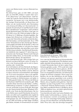 waren zwei Bäckermeister namens Detemple bzw.
Friedrich.
Die Söhne Franz, geb. am 28.1.1887, und Josef,
geb. am 23.9.1891, blieben in Lisdorf. Man nann-
te sie „Baya-Franz“ und „Baya-Schoss“. Josef hei-
ratete die Lisdorfer Bauerntochter Maria Karolin
Lonsdorfer. Sie bauten sich in der Mühlenstraße,
der heutigen Grostrowstraße, ein Bauernhaus und
lebten von der Landwirtschaft, dem Gemüsebau
und schwerpunktmäßig vom Gemüsehandel. Im
Lisdorfer Einwohnerbuch ist Josef Reinhardt mit dem
Beruf „Handelsmann“ ausgewiesen. Josef und Maria
Karolin Reinhardt hatten zwei Söhne: Josef, geb. am
29.3.1922, ist am 20.7.1944 als Soldat im Alter von
22 Jahren im 2. Weltkrieg in Russland gefallen. Der
jüngere Sohn Richard war mit Maria geb. Dini (De-
nis) von der Holzmühle verheiratet und betrieb eben-
falls Gemüsebau und Gemüsehandel. Als er 1992
seinen Verkaufstand auf dem Homburger Wochen-
markt aufgab, berichtete die SZ darüber in Wort und
Bild. 41 Jahre lang hatten er und seine Frau diesen
Verkaufstand betrieben, den seine Eltern zuvor schon
30 Jahre lang innehatten. Zwei Reinhardt-Generatio-
nen belieferten also insgesamt 71 Jahre lang unun-
terbrochen den Homburger Wochenmarkt! Danach
übernahm Stefan Denis, ein Verwandter von Maria
Reinhardt-Dini (Denis), den Marktstand.
Franz-Josef Reinhardt, geb. 1954, einziger Sohn von
Richard und Maria Reinhardt, wohnt mit seiner Fa-
milie in der Grostrowstraße und ist nicht im Gemü-
seanbau oder -handel tätig.
Es ist nicht bekannt, ob Franz Reinhardt, der Begrün-
der der Reinhardt’schen Familien-Ära auf der Kapel-
lenmühle den Beruf des Müllers erlernte. Bekannt
ist, dass er technisch und handwerklich recht begabt
war. Es ist auch anzunehmen, dass er als Jugendli-
cher zeitweise in der Mühle gearbeitet hat, als seine
Eltern kurzzeitig im Mühlenanwesen und später in
der Nähe gewohnt hatten. Bis 1918 war die Mühle an
den Kaufmann Adolf Heinrich Lonsdorfer, geb. 1892,
vermietet. Dieser stammte aus der Kohlen– und Bau-
stoffhandlung Lonsdorfer in Lisdorf („Dederchen“)
und war verheiratet mit Anna Groß geb. Breininger
aus der Gastwirtschaft Breininger (Breydasch Wirt-
schaft), einer Tante des Berichtsverfassers. Bei ihm
in der Mühle waren sowohl Handwerker als auch Ar-
beiter, vermutlich auch ausgebildete oder angelernte
Müller beschäftigt. Darunter könnte auch Franz Rein-
hardt gewesen sein, der 1912 Barbara Sieger, geb.
am 16.2.1891 als Tochter von Peter Sieger und Maria
geb. Becker, heiratete. Im Einwohnerbuch von Lisdorf
ist er unter der Berufsbezeichnung Schweinehändler
ausgewiesen. Verwandte seiner Frau Barbara waren
später ebenfalls Schweinehändler, ein damals auch
in Lisdorf florierender Beruf, da fast in jedem Haus
Schweine gehalten wurden. 1913 wurde Sohn Josef
und am 8.5.1914 Tochter Maria geboren. Mit Be-
ginn des 1. Weltkrieges wurde der damals 27jährige
Franz zum Kriegsdienst einberufen und während des
Krieges als Kürassier eingesetzt. Seine junge Frau
Barbara, die von den Nachfahren als sehr fleißig,
strebsam und sparsam geschildert wird, ernährte
sich und ihre beiden Kinder durch Gemüseanbau auf
Flächen, die zur Kapellenmühle gehörten. Nach der
Rückkehr aus dem Krieg kauften Franz und Barba-
ra Reinhardt 1918 das Mühlenanwesen vom Bank-
haus Albert und Albrecht Hanau in Straßburg, das es
1908 von Matthias Louis, vermutlich während eines
Konkursverfahrens, erworben hatte.
Franz bemühte sich sofort nach seiner Rückkehr, die
Mühle wieder funktionstüchtig zu machen, die von
den Vorbesitzern ziemlich vernachlässigt worden
war. Für eine notwendige fachkundige Totalreno-
vierung und neue Maschinen und Geräte fehlte das
Geld. Hinzu kam, dass das damalige Saargebiet
Franz Reinhardt als Kürassier 1909 in Köln
Teilnehmer am 1.Weltkrieg von 1914-1918
11
 