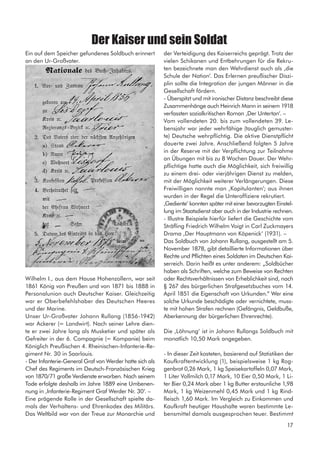 Ein auf dem Speicher gefundenes Soldbuch erinnert
an den Ur-Großvater.
Wilhelm I., aus dem Hause Hohenzollern, war seit
1861 König von Preußen und von 1871 bis 1888 in
Personalunion auch Deutscher Kaiser. Gleichzeitig
war er Oberbefehlshaber des Deutschen Heeres
und der Marine.
Unser Ur-Großvater Johann Rullang (1856-1942)
war Ackerer (= Landwirt). Nach seiner Lehre dien-
te er zwei Jahre lang als Musketier und später als
Gefreiter in der 6. Compagnie (= Kompanie) beim
Königlich Preußischen 4. Rheinischen-Infanterie-Re-
giment Nr. 30 in Saarlouis.
- Der Infanterie-General Graf von Werder hatte sich als
Chef des Regiments im Deutsch-Französischen Krieg
von 1870/71 große Verdienste erworben. Nach seinem
Tode erfolgte deshalb im Jahre 1889 eine Umbenen-
nung in ‚Infanterie-Regiment Graf Werder Nr. 30‘. –
Eine prägende Rolle in der Gesellschaft spielte da-
mals der Verhaltens- und Ehrenkodex des Militärs.
Das Weltbild war von der Treue zur Monarchie und
der Verteidigung des Kaiserreichs geprägt. Trotz der
vielen Schikanen und Entbehrungen für die Rekru-
ten bezeichnete man den Wehrdienst auch als ‚die
Schule der Nation‘. Das Erlernen preußischer Diszi-
plin sollte die Integration der jungen Männer in die
Gesellschaft fördern.
- Überspitzt und mit ironischer Distanz beschreibt diese
Zusammenhänge auch Heinrich Mann in seinem 1918
verfassten sozialkritischen Roman ‚Der Untertan‘. –
Vom vollendeten 20. bis zum vollendeten 39. Le-
bensjahr war jeder wehrfähige (tauglich gemuster-
te) Deutsche wehrpflichtig. Die aktive Dienstpflicht
dauerte zwei Jahre. Anschließend folgten 5 Jahre
in der Reserve mit der Verpflichtung zur Teilnahme
an Übungen mit bis zu 8 Wochen Dauer. Der Wehr-
pflichtige hatte auch die Möglichkeit, sich freiwillig
zu einem drei- oder vierjährigen Dienst zu melden,
mit der Möglichkeit weiterer Verlängerungen. Diese
Freiwilligen nannte man ‚Kapitulanten‘; aus ihnen
wurden in der Regel die Unteroffiziere rekrutiert.
‚Gediente‘ konnten später mit einer bevorzugten Einstel-
lung im Staatsdienst aber auch in der Industrie rechnen.
- Illustre Beispiele hierfür liefert die Geschichte vom
Sträfling Friedrich Wilhelm Voigt in Carl Zuckmayers
Drama ‚Der Hauptmann von Köpenick‘ (1931). –
Das Soldbuch von Johann Rullang, ausgestellt am 5.
November 1878, gibt detaillierte Informationen über
Rechte und Pflichten eines Soldaten im Deutschen Kai-
serreich. Darin heißt es unter anderem: „Soldbücher
haben als Schriften, welche zum Beweise von Rechten
oder Rechtsverhältnissen von Erheblichkeit sind, nach
§ 267 des bürgerlichen Strafgesetzbuches vom 14.
April 1851 die Eigenschaft von Urkunden.“ Wer eine
solche Urkunde beschädigte oder vernichtete, muss-
te mit hohen Strafen rechnen (Gefängnis, Geldbuße,
Aberkennung der bürgerlichen Ehrenrechte).
Die ‚Löhnung‘ ist in Johann Rullangs Soldbuch mit
monatlich 10,50 Mark angegeben.
- In dieser Zeit kosteten, basierend auf Statistiken der
Kaufkraftentwicklung (1), beispielsweise 1 kg Rog-
genbrot 0,26 Mark, 1 kg Speisekartoffeln 0,07 Mark,
1 Liter Vollmilch 0,17 Mark, 10 Eier 0,50 Mark, 1 Li-
ter Bier 0,24 Mark aber 1 kg Butter erstaunliche 1,98
Mark, 1 kg Weizenmehl 0,45 Mark und 1 kg Rind-
fleisch 1,60 Mark. Im Vergleich zu Einkommen und
Kaufkraft heutiger Haushalte waren bestimmte Le-
bensmittel damals ausgesprochen teuer. Bestimmt
Der Kaiser und sein Soldat
17
 