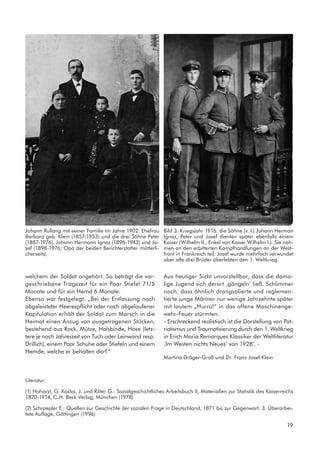 welchem der Soldat angehört. So beträgt die vor-
geschriebene Tragezeit für ein Paar Stiefel 71/5
Monate und für ein Hemd 6 Monate.
Ebenso war festgelegt: „Bei der Entlassung nach
abgeleisteter Heerespflicht oder nach abgelaufener
Kapitulation erhält der Soldat zum Marsch in die
Heimat einen Anzug von ausgetragenen Stücken,
bestehend aus Rock, Mütze, Halsbinde, Hose (letz-
tere je nach Jahreszeit von Tuch oder Leinwand resp.
Drillich), einem Paar Schuhe oder Stiefeln und einem
Hemde, welche er behalten darf.“
Aus heutiger Sicht unvorstellbar, dass die dama-
lige Jugend sich derart ‚gängeln‘ ließ. Schlimmer
noch, dass ähnlich drangsalierte und reglemen-
tierte junge Männer nur wenige Jahrzehnte später
mit lautem „Hurra!“ in das offene Maschinenge-
wehr-Feuer stürmten.
- Erschreckend realistisch ist die Darstellung von Pat-
riotismus und Traumatisierung durch den 1. Weltkrieg
in Erich Maria Remarques Klassiker der Weltliteratur
‚Im Westen nichts Neues‘ von 1928‘. -
Martina Dräger-Groß und Dr. Franz Josef Klein
Johann Rullang mit seiner Familie im Jahre 1902. Ehefrau
Barbara geb. Klein (1857-1933) und die drei Söhne Peter
(1887-1976), Johann Hermann Ignaz (1896-1943) und Jo-
sef (1898-1976; Opa der beiden Berichterstatter mütterli-
cherseits)
Bild 3: Kriegsjahr 1916: die Söhne (v. l.) Johann Herman
Ignaz, Peter und Josef dienten später ebenfalls einem
Kaiser (Wilhelm II., Enkel von Kaiser Wilhelm I.). Sie nah-
men an den erbitterten Kampfhandlungen an der West-
front in Frankreich teil. Josef wurde mehrfach verwundet
aber alle drei Brüder überlebten den 1. Weltkrieg.
Literatur:
(1) Hohorst, G. Kocka, J. und Ritter G.: Sozialgeschichtliches Arbeitsbuch II, Materialien zur Statistik des Kaiserreichs
1870-1914, C.H. Beck Verlag, München (1978)
(2) Schraepler E.: Quellen zur Geschichte der sozialen Frage in Deutschland, 1871 bis zur Gegenwart. 3. Überarbei-
tete Auflage, Göttingen (1996)
19
 
