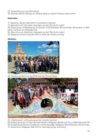 05. Vorstandssitzung in der Heimatstube
20. Heimatkundlicher Nachlass von Günther Mang aus dessen Privathaus übernommen
September
17. Teilnahme „Tag der Geschichte” im Landratsarnt Saarlouis
19. Übernahme von historischen Unterlagen aus dem Pfarr-Archiv Lisdorf
20. Besprechung und Besichtigung von Kreuzen mit SZ-Mitarbeiter Raimund Küster (Marienstock im Obst-
garten und Kreuz am Geisberger Hof)
26. Übernahme von historischen Unterlagen aus dem Pfarr-Archiv Lisdorf
29. Delegierten-Versammlung des VHVS im Studio des Theaters am Ring
Okotober
03. Teilnahme an Exkursion des VHVS nach Neuf Brisach/Elsass
05. „Drachentaufe” mit Einweihung auf dem Lisdorfer Schulhof
08. Busfahrt gemeinsam mit dem Heimatkundeverein Wadgassen (Bisttal) nach Trier zur Besichtigung der NE-
RO-Ausstellung des Domes mit Liebfrauen und des ehemaligen Wadgasser Abtei-Weingutes in Kanzem/Saar.
12. Teilnahme an Wadgasser Abtei-Treff zur Veranstaltung über Kirschweng
27
 