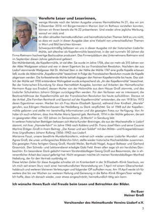 3
Verehrte Leser und Leserinnen,
wenige Monate nach der letzten Ausgabe unseres Heimatblattes Nr.21, das wir am
5.Dezember 2016 mit Bürgermeisterin Marion Jost im Rathaus vorstellen konnten,
können wir Ihnen bereits die Nr.22 präsentieren. Und wieder ohne jegliche Werbung,
worauf wir stolz sind.
An allen aktuellen heimatkundlichen und heimathistorischen Themen fehlt es uns nicht,
so dass wir auch in dieser Ausgabe über eine Vielzahl von unterschiedlichen Themen
in Wort und Bild berichten können.
Schwerpunktmäßig befassen wir uns in dieser Ausgabe mit der historischen Lisdorfer
Mühle, seit altersher als Kapellenmühle bezeichnet, in der seit nunmehr 50 Jahren die
Firma Rietmann hochwertige Backzusätze produziert. Das Firmenjubiläum des Unternehmens Rietmann wird
im September diesen Jahres gebührend gefeiert.
Der Mühlenbetrieb, die Kapellenmühle, ist viel älter. Sie wurde im Jahre 1706, also vor mehr als 310 Jahren von
der Abtei Wadgassen erbaut und war in deren Eigentum bis zur Französischen Revolution. Nachdem der aus
Lisdorf stammende Wadgasser Abt Dr. Michael Stein in der Nähe der Mühle 1747 eine große Kapelle erbauen
ließ, wurde die Abteimühle „Kapellenmühle“ bezeichnet. In Folge der Französischen Revolution musste die Kapelle
abgerissen werden. Die fortbestehende Mühle behielt dagegen den Namen Kapellenmühle bis heute. Das süd-
lich der Mühle seit 1950 entstandene Wohngebiet wurde entsprechend als „An der Kapellenmühle“ bezeichnet.
Bei der historischen Erkundung für diese Heimatblatt Ausgabe, konnten auf Arbeiten der Heimatforscher
Hermann Rupp aus Ensdorf, dessen Mutter von der Holzmühle aus dem Hause Groß stammte, und des
Lisdorfer Schulrektors Johann Görgen zurückgegriffen werden. Für den Verfasser war es interessant, die
Besitzverhältnisse der Kapellenmühle seit der Französischen Revolution bis heute aufzuklären. Daraus ist
der Artikel „Die Familien Reinhardt und Spaniol auf der Kapellenmühle“ entstanden, die von 1918 bis 1973
deren Eigentümer waren. Hierbei bin ich Frau Marie–Elisabeth Spaniol, während ihrer Kindheit „Mariele“
gerufen, aus Edingen–Neckarshausen bei Heidelberg zu Dank verpflichtet. Sie ist 1948 auf der Kapellen-
mühle geboren und stellte mir bereitwillig Informationen und die gezeigten Fotos zur Verfügung. Von ihr
habe ich auch erfahren, dass ihre Mutter Maria Spaniol geb. Reinhardt, 1914 in der Mühle geboren, derzeit
im gesegneten Alter von 102 Jahren im Seniorenheim „St.Martin“ in Siersburg lebt.
In weiteren historischen Beiträgen befassen sich Maria Kunzler–Breininger, die aus der Machesstraße in Lisdorf
stammt, mit ihrer „Hamsterfahrt“ im Jahre 1946 nach Koblenz und Dr. Franz–Josef Klein und seine Cousine
Martina Dräger–Groß in ihrem Beitrag: „Der Kaiser und sein Soldat“ mit den Militär– und Kriegserlebnissen
ihres Urgroßvaters Johann Rullang (1856–1942) aus Lisdorf.
Marianne Faust, unsere bewährte Mundartkünstlerin, widmet sich wieder unserer Lisdorfer Mundart und
Agnes Groß, die unser umfangreiches Bildarchiv führt, stellte wieder historische Hochzeitsbilder zusammen.
Die gezeigten Fotos fertigten Georg Groß, Harald Weiler, Berthold Nagel, August Baltasar und Gerhard
Grasmück. Den Schreib– und Lektorendienst erledigte Gabi Feld. Ihnen allen sage ich ein herzliches Dan-
keschön. Ein besonderer Dank gebührt meinem Vorstandskollegen Georg Groß aus Beaumarais, der in eh-
renamtlicher Arbeit das Layout gefertigt hat. Nicht vergessen möchte ich meinen Vorstandskollegen Manfred
Nebelung, der für den Vertrieb zuständig ist.
Diese letzten Zeilen für diese Ausgabe schreibe ich im Krankenbett in der St.Elisabeth–Klinik Saarlouis, wo
ich mich seit einem Sturz nach einer heimatkundlichen Veranstaltung am 7.April mit einem Oberschenkel-
halsbruch und weiteren kleineren Verletzungen und folgender OP aufhalten muss. Am 19.April werde ich für
weitere drei bis vier Wochen zur weiteren Heilung und Genesung in die Reha–Klinik Illingen/Saar verlegt.
Ich hoffe, dass ich danach wieder, zwar etwas eingeschränkt, heimatkundlich tätig sein kann.
Ich wünsche Ihnen/Euch viel Freude beim Lesen und Betrachten der Bilder.
Ihr/Euer
Heiner Groß
Vorsitzender des Heimatkunde Vereins Lisdorf e.V.
 