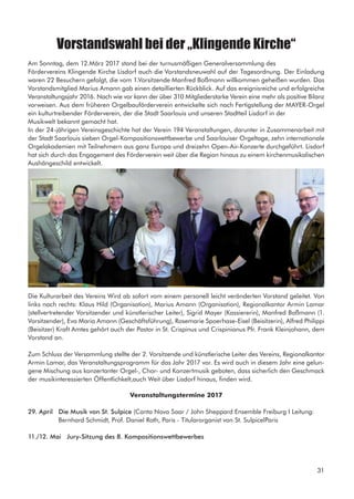Vorstandswahl bei der „Klingende Kirche“
Am Sonntag, dem 12.März 2017 stand bei der turnusmäßigen Generalversammlung des
Fördervereins Klingende Kirche Lisdorf auch die Vorstandsneuwahl auf der Tagesordnung. Der Einladung
waren 22 Besuchern gefolgt, die vom 1.Vorsitzende Manfred Boßmann willkommen geheißen wurden. Das
Vorstandsmitglied Marius Amann gab einen detaillierten Rückblick. Auf das ereignisreiche und erfolgreiche
Veranstaltungsjahr 2016. Nach wie vor kann der über 310 Mitgliederstarke Verein eine mehr als positive Bilanz
vorweisen. Aus dem früheren Orgelbauförderverein entwickelte sich nach Fertigstellung der MAYER-Orgel
ein kulturtreibender Förderverein, der die Stadt Saarlouis und unseren Stadtteil Lisdorf in der
Musikwelt bekannt gemacht hat.
In der 24-jährigen Vereinsgeschichte hat der Verein 194 Veranstaltungen, darunter in Zusammenarbeit mit
der Stadt Saarlouis sieben Orgel-Kompositionswettbewerbe und Saarlouiser Orgeltage, zehn internationale
Orgelakademien mit Teilnehmern aus ganz Europa und dreizehn Open-Air-Konzerte durchgeführt. Lisdorf
hat sich durch das Engagement des Förderverein weit über die Region hinaus zu einem kirchenmusikalischen
Aushängeschild entwickelt.
Die Kulturarbeit des Vereins Wird ab sofort vom einem personell leicht veränderten Vorstand geleitet. Von
links nach rechts: Klaus Hild (Organisation), Marius Amann (Organisation), Regionalkantor Armin Lamar
(stellvertretender Vorsitzender und künstlerischer Leiter), Sigrid Mayer (Kassiererin), Manfred Boßmann (1.
Vorsitzender), Eva Maria Amann (Geschäftsführung), Rosemarie Spoerhase-Eisel (Beisitzerin), Alfred Philippi
(Beisitzer) Kraft Amtes gehört auch der Pastor in St. Crispinus und Crispinianus Pfr. Frank Kleinjohann, dem
Vorstand an.
Zum Schluss der Versammlung stellte der 2. Vorsitzende und künstlerische Leiter des Vereins, Regionalkantor
Armin Lamar, das Veranstaltungsprogramm für das Jahr 2017 vor. Es wird auch in diesem Jahr eine gelun-
gene Mischung aus konzertanter Orgel-, Chor- und Konzertmusik geboten, dass sicherlich den Geschmack
der musikinteressierten Öffentlichkelt,auch Weit über Lisdorf hinaus, finden wird.
Veranstaltungstermine 2017
29. April Die Musik von St. Sulpice (Canta Nova Saar / John Sheppard Ensemble Freiburg I Leitung: 		
	 Bernhard Schmidt, Prof. Daniel Roth, Paris - Titularorganist von St. SulpicelParis
11./12. Mai Jury-Sitzung des 8. Kompositionswettbewerbes
31
 