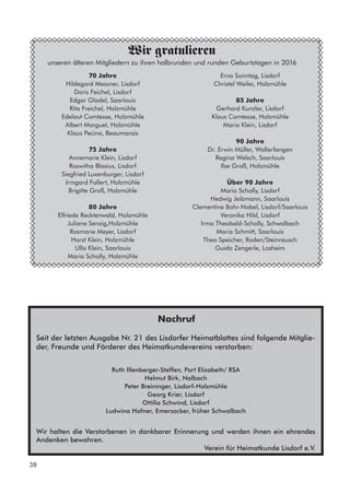 70 Jahre
Hildegard Messner, Lisdorf
Doris Feichel, Lisdorf
Edgar Gladel, Saarlouis
Rita Freichel, Holzmühle
Edelaut Comtesse, Holzmühle
Albert Morguet, Holzmühle
Klaus Pecina, Beaumarais
75 Jahre
Annemarie Klein, Lisdorf
Roswitha Blasius, Lisdorf
Siegfried Luxenburger, Lisdorf
Irmgard Follert, Holzmühle
Brigitte Groß, Holzmühle
80 Jahre
Elfriede Recktenwald, Holzmühle
Juliane Senzig,Holzmühle
Rosmarie Meyer, Lisdorf
Horst Klein, Holzmühle
Ulla Klein, Saarlouis
Maria Scholly, Holzmühle
Wir gratulieren
unseren älteren Mitgliedern zu ihren halbrunden und runden Geburtstagen in 2016
Erna Sonntag, Lisdorf
Christel Weiler, Holzmühle
85 Jahre
Gerhard Kunzler, Lisdorf
Klaus Comtesse, Holzmühle
Maria Klein, Lisdorf
90 Jahre
Dr. Erwin Müller, Wallerfangen
Regina Welsch, Saarlouis
Ilse Groß, Holzmühle
Über 90 Jahre
Maria Scholly, Lisdorf
Hedwig Jeibmann, Saarlouis
Clementine Bohr-Nobel, Lisdorf/Saarlouis
Veronika Hild, Lisdorf
Irma Theobald-Scholly, Schwalbach
Maria Schmitt, Saarlouis
Theo Speicher, Roden/Steinrausch
Guido Zengerle, Losheim
Nachruf
Seit der letzten Ausgabe Nr. 21 des Lisdorfer Heimatblattes sind folgende Mitglie-
der, Freunde und Förderer des Heimatkundevereins verstorben:
Ruth Illenberger-Steffen, Port Elizabeth/ RSA
Helmut Birk, Nalbach
Peter Breininger, Lisdorf-Holzmühle
Georg Krier, Lisdorf
Ottilia Schwind, Lisdorf
Ludwina Hafner, Emersacker, früher Schwalbach
Wir halten die Verstorbenen in dankbarer Erinnerung und werden ihnen ein ehrendes
Andenken bewahren.
Verein für Heimatkunde Lisdorf e.V.
38
 