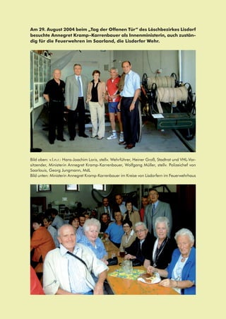 Am 29. August 2004 beim „Tag der Offenen Tür“ des Löschbezirkes Lisdorf
besuchte Annegret Kramp–Karrenbauer als Innenministerin, auch zustän-
dig für die Feuerwehren im Saarland, die Lisdorfer Wehr.
Bild oben: v.l.n.r.: Hans-Joachim Loris, stellv. Wehrführer, Heiner Groß, Stadtrat und VHL-Vor-
sitzender, Ministerin Annegret Kramp-Karrenbauer, Wolfgang Müller, stellv. Polizeichef von
Saarlouis, Georg Jungmann, MdL
Bild unten: Ministerin Annegret Kramp-Karrenbauer im Kreise von Lisdorfern im Feuerwehrhaus
 