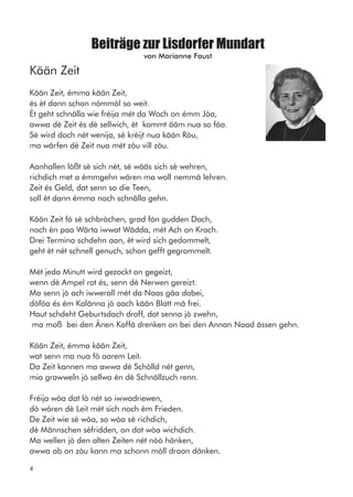 Beiträge zur Lisdorfer Mundart
von Marianne Faust
Kään Zeit
Kään Zeit, émma kään Zeit,
és èt dann schon nòmmòl so weit.
Èt geht schnälla wie fréija mét da Woch on émm Jòa,
awwa dè Zeit és dè sellwich, èt kommt ääm nua so fòa.
Sè wird doch nét wenija, sè krèijt nua kään Ròu,
ma wärfen dè Zeit nua mét zòu vill zòu.
Aanhallen lòßt sè sich nét, sè wääs sich sè wehren,
richdich met a émmgehn wären ma woll nemmä lehren.
Zeit és Geld, dat senn so die Teen,
soll èt dann émma noch schnälla gehn.
Kään Zeit fò sè schbròchen, grad fòn gudden Dach,
noch èn paa Wärta iwwat Wädda, mét Ach on Krach.
Drei Termina schdehn aan, èt wird sich gedommelt,
geht èt nét schnell genuch, schon gefft gegrommelt.
Mét jeda Minutt wird gezockt on gegeizt,
wenn dè Ampel rot és, senn dè Nerwen gereizt.
Ma senn jò ach iwwerall mét da Naas gäa dabei,
dòfòa és ém Kalänna jò aach kään Blatt mä frei.
Haut schdeht Geburtsdach droff, dat senna jò zwehn,
ma moß bei den Änen Kaffä drenken on bei den Annan Naad ässen gehn.
Kään Zeit, émma kään Zeit,
wat senn ma nua fò aarem Leit.
Da Zeit kannen ma awwa dè Schòlld nét genn,
mia grawweln jò sellwa én dè Schnällzuch renn.
Fréija wòa dat lò nét so iwwadriewen,
dò wòren dè Leit mét sich noch èm Frieden.
De Zeit wie sè wòa, so wòa sè richdich,
dè Männschen sèfridden, on dat wòa wichdich.
Ma wellen jò den alten Zeiten nét nòò hänken,
awwa ab on zòu kann ma schonn mòll draan dänken.
4
 