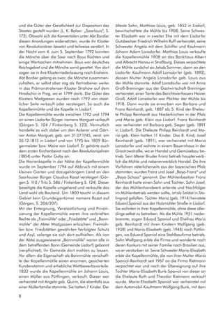 und die Güter der Geistlichkeit zur Disposition des
Staates gestellt wurden (L. K. Balzer: „Saarlouis“, S.
173). Obwohl sich die Konventalen unter Abt Bordier
diesen Anordungen widersetzten, wurde ihr Kloster
von Revolutionären besetzt und teilweise zerstört. In
der Nacht vom 4. zum 5. September 1792 konnten
die Mönche über die Saar nach Bous flüchten und
einige Wertsachen mitnehmen. Bous war deutsches
Reichsgebiet und die Mönche somit gerettet. Von dort
zogen sie in ihre Klosterniederlassung nach Ensheim.
Abt Bordier gelang es zwar, die Mönche zusammen-
zuhalten, er selbst aber zog als Vertriebener weiter
in das Prämonstratenser-Kloster Strahow auf dem
Hradschin in Prag, wo er 1799 starb. Die Güter des
Klosters Wadgassen wurden nach 1792 von staat-
licher Seite verkauft oder versteigert. So auch die
Kapellenmühle und die Kapelle in Lisdorf.
Die Kapellenmühle wurde zwischen 1792 und 1794
an einen Lisdorfer Bürger namens Morguet verkauft
(Görgen S. 104 / Finkenberg S. 123). Vermutlich
handelte es sich dabei um den Ackerer und Gärt-
ner Anton Morguet, geb. am 31.07.1745, verst. am
26.12.1813 in Lisdorf und von 1795 bis 1809 Bür-
germeister bzw. Maire von Lisdorf. Er gehörte auch
dem ersten Kirchenbeirat nach den Revolutionsjahren
(1804) unter Pastor Goby an.
Die Marienkapelle in der Nähe der Kapellenmühle
wurde im September 1794 auf Abbruch mit einem
kleinen Garten und dazugehörigem Land an den
Saarlouiser Bürger Claudius Rosat versteigert (Gör-
gen S. 110 / Tritz S. 586 / Finkenberg S. 124). Dieser
beseitigte die Kapelle umgehend und verkaufte das
Land wohl als Bauland. Um 1800 taucht in diesem
Gebiet kein Grundeigentümer namens Rosat auf
(Görgen, S. 206/207).
Mit der Enteignung, Verstaatlichung und Privati-
sierung der Kapellenmühle waren ihre verbrieften
Rechte als „Freimühle“ oder „Friedstätte“ und „Bann-
mühle“ der Abtei Wadgassen erloschen. Freimüh-
len bzw. Friedstätten gewährten Verfolgten Schutz
und Asyl, solange sie sich dort aufhielten. Als von
der Abtei ausgewiesene „Bannmühle“ waren alle in
dem betreffenden Bann (Gemeinde Lisdorf) gebannt
(verpflichtet), ihr Getreide dort mahlen zu lassen.
Vor allem die Eigenschaft als Bannmühle verschaff-
te der Kapellenmühle einen enormen, gesicherten
Kundenstamm und erhebliche Wettbewerbsvorteile.
1832 wurde die Kapellenmühle an Johann Louis,
einen Müller aus Püttlingen, verkauft. Dieser war
verheiratet mit Angela geb. Quirin, die ebenfalls aus
einer Müllerfamilie stammte. Sie hatten 7 Kinder. Der
älteste Sohn, Matthias Louis, geb. 1852 in Lisdorf,
bewirtschaftete die Mühle bis 1908. Seine Schwes-
ter Elisabeth war in zweiter Ehe mit dem Lisdorfer
Gutsbesitzer Friedrich Wilhelm Ruff verheiratet, seine
Schwester Angela mit dem Schiffer und Kaufmann
Johann Adam Lonsdorfer. Matthias Louis verkaufte
die Kapellenmühle 1908 an das Bankhaus Albert
und Albrecht Hanau in Straßburg. Dieses verpachtete
die Mühle zunächst an Jakob Sommer, dann an den
Lisdorfer Kaufmann Adolf Lonsdorfer (geb. 1892),
dessen Mutter Angela Lonsdorfer geb. Louis aus
der Mühle stammte. Adolf Lonsdorfer war mit Anna
Groß-Breininger aus der Gastwirtschaft Breininger
verheiratet, einer Tante des Berichtsverfassers Heiner
Groß. Adolf Lonsdorfer war Pächter der Mühle bis
1918. Dann wurde sie erworben von Barbara und
Franz Reinhardt, geb. 1887 als 5. Kind der Eheleu-
te Philipp Reinhardt aus Niederkirchen in der Pfalz
und Maria geb. Klein aus Lisdorf. Franz Reinhardt
war verheiratet mit Barbara geb. Sieger (geb. 1891
in Lisdorf). Die Eheleute Philipp Reinhardt und Ma-
ria geb. Klein hatten 11 Kinder. Das 8. Kind, Josef
Reinhardt (geb. 1891), war verheiratet mit Maria
Lonsdorfer und wohnte in einem Bauernhaus in der
Grostrowstraße, wo er Handel und Gemüsebau be-
trieb. Sein älterer Bruder Franz betrieb haupterwerb-
lich die Mühle und nebenerwerblich Handel. Da ihre
Vorfahren väterlicherseits aus der bayerischen Pfalz
stammten, wurden Franz und Josef „Baya-Franz“ und
„Baya-Schoss“ genannt. Der Mühlenbesitzer Franz
Reinhardt hatte einen Sohn und Tochter. Sohn Josef,
der das Mühlenhandwerk erlernte und Nachfolger
im Mühlenbetrieb werden sollte, ist als Soldat in Sta-
lingrad gefallen. Tochter Maria (geb. 1914) heiratete
Eduard Spaniol aus der Holzmühler Straße in Lisdorf.
Sie wohnten in ihrer Kapellenmühle, ohne diese aller-
dings selbst zu betreiben. Als die Mühle 1951 nieder-
brannte, zogen Eduard Spaniol und Ehefrau Maria
geb. Reinhardt mit ihren Kindern Wolfgang (geb.
1938) und Maria-Elisabeth (geb. 1948) nach Püttlin-
gen, wo Eduard Spaniol eine Stahlbaufirma betrieb.
Sohn Wolfgang erbte die Firma und wanderte nach
deren Konkurs mit seiner Familie nach Brasilien aus,
wo er verstorben ist. Seine Schwester Maria-Elisabeth
erbte die Kapellenmühle, die von ihrer Mutter Maria
Spaniol-Reinhardt seit 1967 an die Firma Rietmann
verpachtet war und nach der Übereignung auf ihre
Tochter Maria-Elisabeth Bunk-Spaniol von dieser an
die Eheleute Ruth und Theodor Rietmann verkauft
wurde. Maria-Elisabeth Spaniol war verheiratet mit
dem Automobil-Kaufmann Wolfgang Bunk, mit dem
8
 