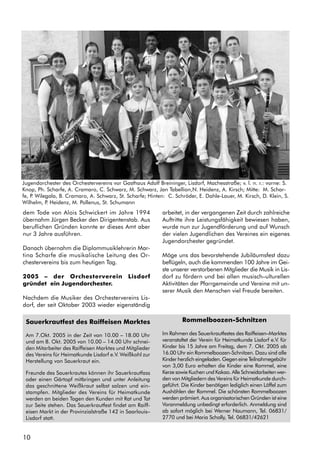 10
Jugendorchester des Orchestervereins vor Gasthaus Adolf Breininger, Lisdorf, Machesstraße; v. l. n. r.: vorne: S.
Knop, Ph. Scharfe, A. Cramaro, C. Schwarz, M. Schwarz, Jan Tabellion,N. Heidenz, A. Kirsch; Mitte: M. Schar-
fe, P. Wilegala, B. Cramaro, A. Schwarz, St. Scharfe; Hinten: C. Schröder, E. Dahle-Lauer, M. Kirsch, D. Klein, S.
Wilhelm, P. Heidenz, M. Pollenus, St. Schumann
dem Tode von Alois Schwickert im Jahre 1994
übernahm Jürgen Becker den Dirigentenstab. Aus
beruflichen Gründen konnte er dieses Amt aber
nur 3 Jahre ausführen.
Danach übernahm die Diplommusiklehrerin Mar-
tina Scharfe die musikalische Leitung des Or-
chestervereins bis zum heutigen Tag.
2005 – der Orchesterverein Lisdorf
gründet ein Jugendorchester.
Nachdem die Musiker des Orchestervereins Lis-
dorf, der seit Oktober 2003 wieder eigenständig
arbeitet, in der vergangenen Zeit durch zahlreiche
Auftritte ihre Leistungsfähigkeit bewiesen haben,
wurde nun zur Jugendförderung und auf Wunsch
der vielen Jugendlichen des Vereines ein eigenes
Jugendorchester gegründet.
Möge uns das bevorstehende Jubiläumsfest dazu
beflügeln, auch die kommenden 100 Jahre im Gei-
ste unserer verstorbenen Mitglieder die Musik in Lis-
dorf zu fördern und bei allen musisch–ulturellen
Aktivitäten der Pfarrgemeinde und Vereine mit un-
serer Musik den Menschen viel Freude bereiten.
Sauerkrautfest des Raiffeisen Marktes
Am 7.Okt. 2005 in der Zeit von 10.00 – 18.00 Uhr
und am 8. Okt. 2005 von 10.00 – 14.00 Uhr schnei-
den Mitarbeiter des Raiffeisen Marktes und Mitglieder
des Vereins für Heimatkunde Lisdorf e.V. Weißkohl zur
Herstellung von Sauerkraut ein.
Freunde des Sauerkrautes können ihr Sauerkrautfass
oder einen Gärtopf mitbringen und unter Anleitung
das geschnittene Weißkraut selbst salzen und ein-
stampfen. Mitglieder des Vereins für Heimatkunde
werden an beiden Tagen den Kunden mit Rat und Tat
zur Seite stehen. Das Sauerkrautfest findet am Raiff-
eisen Markt in der Provinzialstraße 142 in Saarlouis–
Lisdorf statt.
Rommelboozen-Schnitzen
Im Rahmen des Sauerkrautfestes des Raiffeisen–Marktes
veranstaltet der Verein für Heimatkunde Lisdorf e.V. für
Kinder bis 15 Jahre am Freitag, dem 7. Okt. 2005 ab
16.00 Uhr ein Rommelboozen-Schnitzen. Dazu sind alle
Kinder herzlich eingeladen. Gegen eine Teilnahmegebühr
von 3,00 Euro erhalten die Kinder eine Rommel, eine
Kerze sowie Kuchen und Kakao. Alle Schneidarbeiten wer-
den von Mitgliedern des Vereins für Heimatkunde durch-
geführt. Die Kinder benötigen lediglich einen Löffel zum
Aushöhlen der Rommel. Die schönsten Rommelboozen
werden prämiert. Aus organisatorischen Gründen ist eine
Voranmeldung unbedingt erforderlich. Anmeldung sind
ab sofort möglich bei Werner Naumann, Tel. 06831/
2770 und bei Maria Scholly, Tel. 06831/42621
 