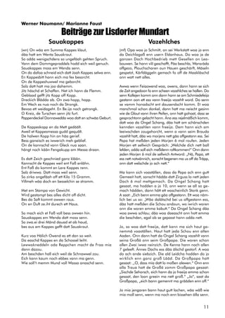 11
BeiträgezurLisdorferMundart
(wn) On wäa em Summa Kappes klaut,
däa hatt em Wenta Sauakraut.
So odda wenigschdens so ungefäah gehten Spruch.
Vann dem Dommgepraddels hodd eich weil genuch.
Sauakappes moss em Wenda senn.
On do dafoa schneid eich datt Joah Kappes selwa enn.
En Kappesbitt hann eich ma fex besorcht.
On de Kappeshuwwel ma geborcht.
Salz datt hatt ma joo dahemm.
Jitz häschd et Schaffen. Net ich hann de Flemm.
Geblaad gefft jitz Kopp off Kopp.
Dreckich Blädda ab. On zwa hopp, hopp.
Em Wech es nua noch da Strongk.
Bevoa ett weidageht. En Be.ija noch getrongk.
O Kreiz, de Turschen senn jitz furt.
Pappendeckel Donnawedda woa datt en schwäa Geburt.
De Kappeskopp en da Mett gedäält.
Aweil et Kappesmessa gudd gequält.
De halwen Kopp hin on häa gerief.
Bess ganeisch es iwwerich meh geblief.
On de kannschd vann Gleck nua saan.
hängt noch kään Fengakupp am Messa draan.
Es datt Zeich geschnied ganz klään.
Kannscht de Kappes weil ent Faß enlähn.
Ent Faß do kommt en Lare Kappes renn.
Salz driwwa. Datt moss weil senn.
So zirka ongefäah off ett Kilo 15 Gramm.
Villmeh wäa doch en besselchin se stramm.
Met em Stampa von Gewicht.
Wird gestampt bes alles dicht off dicht.
Bes da Saft kommt owwen raus.
On en Duft ze.iht durech ett Haus.
So mach eich et Faß voll bess owwen hin.
Sauakappes em Wenda datt moss senn.
So zwa.ei drei Mänd dauad et ab haud,
bes aus em Kappes gefft datt Sauakraut.
Kurz voa Hälich Owend es ett dan so weit.
Da easchd Kappes en da Schossel leiht.
Lewwakneddeln oda Reppchen macht de Fraa mia
dann dazou.
Am beschden hall eich weil de Schnawwel zou.
Eich kann kaum noch ebbes vann ma genn.
Wie soll’t memm Mund voll Wassa anaschd senn.
(mf) Opa woa jo Schmitt, on sei Werkstatt woa jo enn
da Deichlagaß enn usern Eldanhaus. Do woa ja de
ganzen Dach Hochbedrieb mett Gesellen on Lea-
bouwen. Se hann viII geschafft, Päa beschla, Wansräda
offgezo, Plouchscharen oun Hauen geschärft, Mäseln
gespetzt, Kärfdäggeln gemach fo off de Maakläschd
onn watt nett alles.
Awwa wenn Feiaowend woa, owens, dann hann se sich
de Zeit angedoon fo enn scheen vazehlches se hallen. Do
senn Kollejen komm onn dann hann se am Schmiedefeija
gestann oon ett ess vann freeija vazehlt word. Do senn
se vamm honadscht ent dausendscht komm. Et woa
manchmol schon donkel, dann hatt ma neischt gesinn
wie de Glout vann ihren Peifen, onn hatt gohoat, dass se
gesprochtonn gelacht hann. Äna ess rejelmäßich komm,
datt woa da Ongel Schang, däa hatt am schänschden
kennden vazehlen vann freeija. Dem hann eich am
leeiwschden zougehorcht, wenn a vann seim Brauda
vazehlt hatt, däa wo morjens nett gäa offgestann ess. Sei
Papa hat meßden jeden Morjen 6 mol roufen. Jeden
Morjen ett sellwich Gespräch: „Welchde dich nett ball
lefden, odda soll eich meßdenn roftkommen!“ Onn dann
jeden Morjen 6 mol de sellwich Antword: „Nä, Papa, ett
ess nett notwännich, sonscht begenen ma us off da Träpp,
onn datt welschde jo ach nett.“
Ma kann sich voaställen, dass da Papa ach enn gutt
Gemeeit hott, sonscht hädda datt Zirguss lo nett jeden
Dach 6 mol mettgemach. Da Ongel Schang hatt
gesaat, ma hodden a jo 10, onn wenn se all so ge-
mach hädden, dann hätt ett wascheinlich Stonk genn.
A saat: „Eich benn emma gäa offgestann. Ett woa näm-
lich bei us so: „Wäa dalätschd bei us offgestann ess,
däa hatt meßden die Schou andoun, wo iwrich woren
onn die woren emma kabutt.“ Da Ongel Schang däa
woa awwa schlau; däa woa daeascht onn hott emma
die beschden, egal ob se gepasst hann odda nett.
Jo, so woa datt freeija, datt kann ma sich haut ga-
nemmä voaställen. Haut hatt jeda Schou enn allen
Aaden. Onn dann hatt da Ongel Schang vazehlt vann
seina Großä onn seim Großpapa. Die woren schon
allen Zwai iwwa neinzich. De Kenna hann noch allen
7 geleeft. Ännes Dachs ess däa älschd gestorf. A woa
do ach ande siebzich. Die ald Leidcha hodden do jo
wirklich enn ganz groß Lääd. Da Großpapa hatt
gesaat: ,,O, dass mia datt lo moßen alewen.“ Onn enn
alla Traua hatt de Großä zomm Großpapa gesaat:
„Sischde Sehorsch, eich hann da jo freeija emma schon
gesaat, den loon greein ma nett groß.“ „Jo“, saat da
Großpapa, „eich bann gemennt ma grääden enn off.“
Jo mia jengaren bann haut gutt lachen, wäa wäß wie
mia moll senn, wenn ma noch enn bissehen älla senn.
VazehlchesSauakappes
Werner Naumann/ Marianne Faust
 