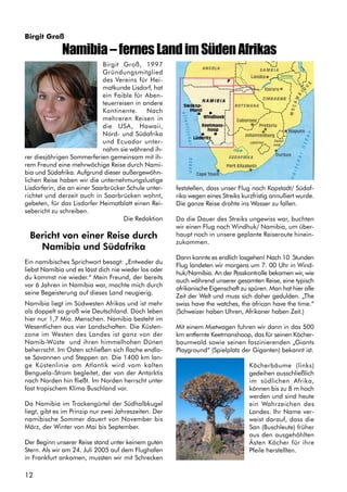 12
Birgit Groß, 1997
Gründungsmitglied
des Vereins für Hei-
matkunde Lisdorf, hat
ein Faible für Aben-
teuerreisen in andere
Kontinente. Nach
mehreren Reisen in
die USA, Hawaii,
Nord- und Südafrika
und Ecuador unter-
nahm sie während ih-
rer diesjährigen Sommerferien gemeinsam mit ih-
rem Freund eine mehrwöchige Reise durch Nami-
bia und Südafrika. Aufgrund dieser außergewöhn-
lichen Reise haben wir die unternehmungslustige
Lisdorferin, die an einer Saarbrücker Schule unter-
richtet und derzeit auch in Saarbrücken wohnt,
gebeten, für das Lisdorfer Heimatblatt einen Rei-
sebericht zu schreiben.
Die Redaktion
Bericht von einer Reise durch
Namibia und Südafrika
Ein namibisches Sprichwort besagt: „Entweder du
liebst Namibia und es lässt dich nie wieder los oder
du kommst nie wieder.“ Mein Freund, der bereits
vor 6 Jahren in Namibia war, machte mich durch
seine Begeisterung auf dieses Land neugierig.
Namibia liegt im Südwesten Afrikas und ist mehr
als doppelt so groß wie Deutschland. Doch leben
hier nur 1,7 Mio. Menschen. Namibia besteht im
Wesentlichen aus vier Landschaften. Die Küsten-
zone im Westen des Landes ist ganz von der
Namib-Wüste und ihren himmelhohen Dünen
beherrscht. Im Osten schließen sich flache endlo-
se Savannen und Steppen an. Die 1400 km lan-
ge Küstenlinie am Atlantik wird vom kalten
Benguela–Strom begleitet, der von der Antarktis
nach Norden hin fließt. Im Norden herrscht unter
fast tropischem Klima Buschland vor.
Da Namibia im Trockengürtel der Südhalbkugel
liegt, gibt es im Prinzip nur zwei Jahreszeiten. Der
namibische Sommer dauert von November bis
März, der Winter von Mai bis September.
Der Beginn unserer Reise stand unter keinem guten
Stern. Als wir am 24. Juli 2005 auf dem Flughafen
in Frankfurt ankamen, mussten wir mit Schrecken
feststellen, dass unser Flug nach Kapstadt/ Südaf-
rika wegen eines Streiks kurzfristig annulliert wurde.
Die ganze Reise drohte ins Wasser zu fallen.
Da die Dauer des Streiks ungewiss war, buchten
wir einen Flug nach Windhuk/ Namibia, um über-
haupt noch in unsere geplante Reiseroute hinein-
zukommen.
Dann konnte es endlich losgehen! Nach 10 Stunden
Flug landeten wir morgens um 7. 00 Uhr in Wind-
huk/Namibia. An der Passkontrolle bekamen wir, wie
auch während unserer gesamten Reise, eine typisch
afrikanische Eigenschaft zu spüren. Man hat hier alle
Zeit der Welt und muss sich daher gedulden. „The
swiss have the watches, the african have the time.“
(Schweizer haben Uhren, Afrikaner haben Zeit.)
Mit einem Mietwagen fuhren wir dann in das 500
km entfernte Keetmanshoop, das für seinen Köcher-
baumwald sowie seinen faszinierenden „Giants
Playground“ (Spielplatz der Giganten) bekannt ist.
Köcherbäume (links)
gedeihen ausschließlich
im südlichen Afrika,
können bis zu 8 m hoch
werden und sind heute
ein Wahrzeichen des
Landes. Ihr Name ver-
weist darauf, dass die
San (Buschleute) früher
aus den ausgehöhlten
Ästen Köcher für ihre
Pfeile herstellten.
Namibia–fernesLandimSüdenAfrikas
Birgit Groß
 