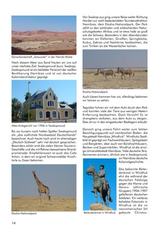 14
Nach diesem Meer aus Sand freuten wir uns auf
unser nächstes Ziel: Swakopmund (kurz: Swakop).
Swakopmund ist ein beliebter Ferienort der weißen
Bevölkerung Namibias und ist von deutscher
Kolonialarchitektur geprägt.
Bis vor kurzem noch hatten Spötter Swakopmund
als „das südlichste Nordseebad Deutschlands“
bezeichnet. Auch heute noch wird im ehemaligen
„Deutsch-Südwest“ sehr viel deutsch gesprochen.
Besonders schön sind die vielen kleinen Souvenir-
Geschäfte und die mit Palmen bewachsene Strand-
promenade. Empfehlenswert ist auch das Cafe
Anton, in dem wir original Schwarzwälder Kirsch-
torte zu Essen bekamen.
Von Swakop aus ging unsere Reise weiter Richtung
Norden zur wohl bedeutendsten Touristenattraktion
Namibias: dem Etosha-Nationalpark. Der Park
zählt zu den schönsten und wildsichersten Natur-
schutzgebieten Afrikas und ist etwa halb so groß
wie die Schweiz. Besonders in den Abendstunden
konnten wir Elefanten, Giraffen, Springböcke,
Kudus, Zebras und Nashörner beobachten, die
zum Trinken an die Wasserlöcher kamen.
Auch Löwen kommen hier vor, allerdings bekamen
wir keinen zu sehen.
Tagsüber fuhren wir mit dem Auto durch den Park
und konnten viele der Tiere aus wenigen Metern
Entfernung beobachten. Doch Vorsicht! Es ist
strengstens verboten, aus dem Auto zu steigen.
Dies ist nur in den eingezäunten Rastlagern erlaubt.
Danach ging unsere Fahrt weiter zum letzten
Besichtigungspunkt auf namibischen Boden: die
Hauptstadt Namibias „Windhuk“. Windhuks Stadt-
bild ist geprägt von Fachwerkhäusern, Spitzgiebeln
und Biergärten, aber auch von Bürohochhäusern,
Banken und Supermärkten. Windhuk ist die einzi-
ge Universitätsstadt Namibias. Viele deutsche Stra-
ßennamen erinnern, ähnlich wie in Swakopmund,
an Namibias deutsche
Kolonialgeschichte.
Das bekannte Reiter-
denkmal in Windhuk
ehrt die während der
deutschen Feldzüge
gegen die Nama und
Herero (ethnische
Gruppen) 1904–1907
gefallenen deutschen
Soldaten. Ein weiteres
beliebtes Fotomotiv in
Windhuk ist die im
neoromanischen Stil
gebaute Christus-
Dünenlandschaft „Sossusvlei“ in der Namib-Wüste
Altes Amtsgericht von 1906 in Swakopmund
Etosha-Nationalpark
Etosha-Nationalpark
Reiterdenkmal in Windhuk
 