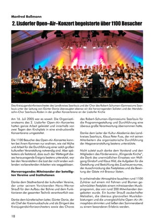 18
Manfred Boßmann
Am 16. Juli 2005 war es soweit. Die Organisati-
onsteams des 2. Lisdorfer Open–Air–Konzertes
hatten ganze Arbeit geleistet und innerhalb von
zwei Tagen den Kirchplatz in eine eindrucksvolle
Konzertarena umgestaltet.
Die 1100 Besucher des Open–Air–Konzertes konn-
ten bei ihrem Kommen nur erahnen, wie viel Mühe
und Arbeit für die Durchführung einer solch großen
kulturellen Veranstaltung notwendig sind. Aber spä-
testens als feststand, dass auch der Wettergott die-
ses herausragende Ereignis bestens unterstützt, war
bei den Veranstaltern die Last der nicht enden wol-
lenden vorbereitenden Arbeiten wie weggeblasen.
Hervorragendes Miteinander der beteilig-
ten Vereine und Institutionen
Danke dem Stadtverband der kulturellen Vereine,
der unter seinem Vorsitzenden Hans–Werner
Strauß für den Aufbau der Bühne und dem Funk-
tionieren der gesamten Technik verantwortlich war.
Danke dem künstlerischen Leiter, Günter Donie, der
als Chef der Kreismusikschule und als Dirigent des
Kreisjugendsinfonieorchesters sowie des Chores
2. Lisdorfer Open–Air–Konzert begeisterte über 1100 Besucher
des Robert–Schuman–Gymnasiums Saarlouis für
die Programmgestaltung und Durchführung eine
überaus große Verantwortung übernommen hatte.
Danke dem Leiter der Kultur-Akademie des Land-
kreises Saarlouis, Klaus Peter Fuss, der mit seinen
Mitarbeitern die organisatorische Durchführung
der Megaveranstaltung bestens unterstützte.
Nicht zuletzt auch danke dem Vorstand und den
Mitgliedern des Fördervereins „Klingende Kirche“,
die Dank des unermüdlichen Einsatzes von Wolf-
gang Gindorf und Klaus Hild, die Aufgaben für die
Gestaltung und Bestuhlung des Zuschauerraumes,
der Ausschmückung des Festplatzes und die Bewir-
tung der Gäste mit Bravour lösten.
In anheimelnder Atmosphäre lauschten rund 1100
Zuhörer auf einem mit Fahnen und Blumen ge-
schmückten Festplatz einem mitreissenden Musik-
programm, das von rund 200 Mitwirkenden dar-
geboten wurde. Ein bunter Strauß zauberhafter
Melodien, die überaus glanzvollen Musikdar-
bietungen und die unvergleichliche Open–Air–At-
mosphäre stimmten und ließen den Sommerabend
zu einem besonderen Erlebnis werden.
Das Kreisjugendsinfonieorchester des Landkreises Saarlouis und der Chor des Robert–Schuman–Gymnasiums Saar-
louis unter der Leitung von Günter Donie überzeugten ebenso wir die hervorragenden Solisten und der Mendels-
sohn–Chor Saarlouis–Roden in der großen Konzertarena an der Lisdorfer Kirche
 