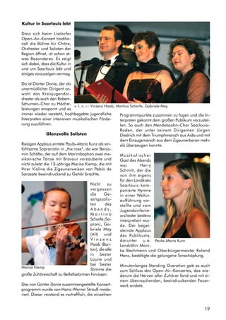 19
Kultur in Saarlouis lebt
Dass sich beim Lisdorfer
Open–Air–Konzert traditio-
nell die Bühne für Chöre,
Orchester und Solisten der
Region öffnet, ist schon et-
was Besonderes. Es zeigt
sich dabei, dass die Kultur in
und um Saarlouis lebt und
einiges vorzuzeigen vermag.
Da ist Günter Donie, der als
unermüdlicher Dirigent so-
wohl das Kreisjugendor-
chester als auch den Robert–
Schuman–Chor zu Höchst-
leistungen anspornt und es
immer wieder versteht, hochbegabte jugendliche
Interpreten einer intensiven musikalischen Förde-
rung zuzuführen.
Glanzvolle Solisten
Riesigen Applaus erntete Paula–Maria Kunz als ein-
fühlsame Sopranistin in „the rose“, da war Benja-
min Schäfer, der auf dem Marimbaphon zwei me-
xikanische Tänze mit Bravour vorzauberte und
nicht zuletzt die 13–jährige Marisa Klemp, die mit
Ihrer Violine die Zigeunerweisen von Pablo de
Sarasate beeindruckend zu Gehör brachte.
Nicht zu
vergessen
die Ge-
sangssolis-
ten des
A b e n d s ,
M a r t i n a
Scharfe (So-
pran), Ga-
briele May
(Alt) und
V i n z e n z
Haab (Bari-
ton), die alle
in bester
Laune und
bei bester
Stimme die
große Zuhörerschaft zu Beifallsstürmen hinrissen.
Das von Günter Donie zusammengestellte Konzert-
programm wurde von Hans–Werner Strauß mode-
riert. Dieser verstand es vortrefflich, die einzelnen
Programmpunkte zusammen zu fügen und die In-
terpreten gekonnt dem großen Publikum vorzustel-
len. So auch den Mendelssohn–Chor Saarlouis–
Roden, der unter seinem Dirigenten Jürgen
Diedrich mit dem Triumphmarsch aus Aida und mit
dem Einzugsmarsch aus dem Zigeunerbaron mehr
als überzeugen konnte.
Musikalischer
Gast des Abends
war Herry
Schmitt, der die
von ihm eigens
für den Landkreis
Saarlouis kom-
ponierte Hymne
in einer Weltur-
aufführung vor-
stellte und vom
Jugendsinfonie-
orchester bestens
interpretiert wur-
de. Der begei-
sternde Applaus
des Publikums,
darunter u.a.
Landrätin Moni-
ka Bachmann und Oberbürgermeister Roland
Henz, bestätigte die gelungene Tonschöpfung.
Minutenlanges Standing Overation gab es auch
zum Schluss des Open–Air–Konzertes, das wie-
derum die Herzen aller Zuhörer fand und mit ei-
nem überraschenden, beeindruckenden Feuer-
werk endete.
Marisa Klemp
v. l. n. r.: Vinzenz Haab, Martina Scharfe, Gabriele May
Paula–Maria Kunz
 
