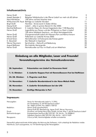 2
Inhaltsverzeichnis
Heiner Groß Vorwort 3
Joseph Spengler † Religiöse Volksbräuche in der Pfarrei Lisdorf vor mehr als 60 Jahren 4
Hans Kleinbauer 100 Jahre und kein bisschen leise 7
W.Naumann/M. Faust Beiträge zur Lisdorfer Mundart 11
Birgit Groß Namibia – fernes Land im Süden Afrikas 12
Georg Groß Lisdorf… alles im grünen Bereich 8. Mai 2005 16
Manfred Boßmann 2. Lisdorfer Open–Air–Konzert begeisterte über 1100 Besucher 18
Heiner Groß Jugendliche aus Taiwan und den Philippinen zu Gast in Lisdorf 20
100 Jahre Volksbank Saarlouis – ein Stück Heimatgeschichte 22
Heiner Groß Chorgemeinschaft Lisdorf ehrt Klemens Port und Helmut Amann 24
Heiner Groß Faßanstich zur Lisdorfer Kirmes 2005 24
Erhard Grein Heimatforscher mit Kulturpreis des Kreises geehrt 25
K. Marschall Der Westwall im Saarland 26
Werner Naumann Sprichwörter – Herkunft und Bedeutung 28
August Balthasar Die Lisdorfer Mariengrotte 29
Heiner Groß Heimatkundler auf Tour im Elsaß und am Mittelrhein 30
Impressum:
Herausgeber: Verein für Heimatkunde Lisdorf e. V. (VHL)
Am Ginsterberg 13, 66740 Saarlouis–Lisdorf
Tel.: 06831/41694, Fax: 06831/128753
Redaktion: Heiner Groß (verantwortlich)
Georg Groß (PC–Bearbeitung), Agnes Groß, Werner Naumann,
Druck: Druckerei und Verlag Heinz Klein GmbH, Auf der Wies 7, 66740 Saarlouis–Lisdorf
Bankverbindungen: Kreissparkasse Saarlouis (BLZ 593 501 10), Kto.Nr.: 74–30088–0
Volksbank Saarlouis (BLZ 593 901 00), Kto.Nr.: 1401217629
Bezugspreis: 3 Euro je Heft, Vereinsmitglieder erhalten es kostenlos
Namentlich gekennzeichnete Artikel geben die Meinung des Verfassers, nicht unbedingt der Redaktion wieder.
Nachdruck, auch auszugsweise, nur mit Genehmigung des Herausgebers
Einladung an alle Mitglieder, Leser und Freunde!
Veranstaltungstermine des Heimatkundevereins
28. September: Präsentation von Lisdorf im Panorama Hotel
7./ 8. Oktober: 2. Lisdorfer Kappes–Fest mit Rommelboozen–Fest bei Raiffeisen
24./28. Oktober: 5. Flugreise nach Rom
14. November: 7. Lisdorfer Mundartabend in der Hans–Welsch Halle
28. November: 4. Lisdorfer Grünkohlessen bei der LFG
10. Dezember: Zünftige Weinprobe in Perl
 