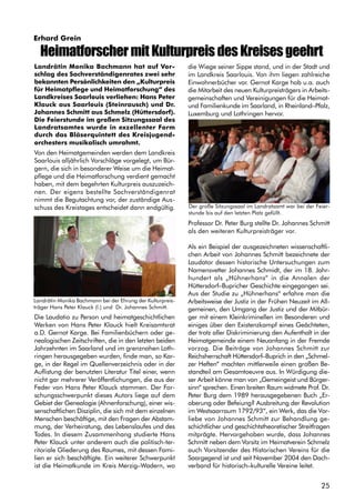 25
Erhard Grein
Landrätin Monika Bachmann hat auf Vor-
schlag des Sachverständigenrates zwei sehr
bekannten Persönlichkeiten den „Kulturpreis
für Heimatpflege und Heimatforschung“ des
Landkreises Saarlouis verliehen: Hans Peter
Klauck aus Saarlouis (Steinrausch) und Dr.
Johannes Schmitt aus Schmelz (Hüttersdorf).
Die Feierstunde im großen Sitzungssaal des
Landratsamtes wurde in exzellenter Form
durch das Bläserquintett des Kreisjugend-
orchesters musikalisch umrahmt.
Von den Heimatgemeinden werden dem Landkreis
Saarlouis alljährlich Vorschläge vorgelegt, um Bür-
gern, die sich in besonderer Weise um die Heimat-
pflege und die Heimatforschung verdient gemacht
haben, mit dem begehrten Kulturpreis auszuzeich-
nen. Der eigens bestellte Sachverständigenrat
nimmt die Begutachtung vor, der zuständige Aus-
schuss des Kreistages entscheidet dann endgültig.
Die Laudatio zu Person und heimatgeschichtlichen
Werken von Hans Peter Klauck hielt Kreisamtsrat
a.D. Gernot Karge. Bei Familienbüchern oder ge-
nealogischen Zeitschriften, die in den letzten beiden
Jahrzehnten im Saarland und im grenznahen Loth-
ringen herausgegeben wurden, finde man, so Kar-
ge, in der Regel im Quellenverzeichnis oder in der
Auflistung der benutzten Literatur Titel einer, wenn
nicht gar mehrerer Veröffentlichungen, die aus der
Feder von Hans Peter Klauck stammen. Der For-
schungsschwerpunkt dieses Autors liege auf dem
Gebiet der Genealogie (Ahnenforschung), einer wis-
senschaftlichen Disziplin, die sich mit dem einzelnen
Menschen beschäftige, mit den Fragen der Abstam-
mung, der Verheiratung, des Lebenslaufes und des
Todes. In diesem Zusammenhang studierte Hans
Peter Klauck unter anderem auch die politisch-ter-
ritoriale Gliederung des Raumes, mit dessen Fami-
lien er sich beschäftigte. Ein weiterer Schwerpunkt
ist die Heimatkunde im Kreis Merzig–Wadern, wo
die Wiege seiner Sippe stand, und in der Stadt und
im Landkreis Saarlouis. Von ihm liegen zahlreiche
Einwohnerbücher vor. Gernot Karge hob u.a. auch
die Mitarbeit des neuen Kulturpreisträgers in Arbeits-
gemeinschaften und Vereinigungen für die Heimat-
und Familienkunde im Saarland, in Rheinland–Pfalz,
Luxemburg und Lothringen hervor.
Professor Dr. Peter Burg stellte Dr. Johannes Schmitt
als den weiteren Kulturpreisträger vor.
Als ein Beispiel der ausgezeichneten wissenschaftli-
chen Arbeit von Johannes Schmitt bezeichnete der
Laudator dessen historische Untersuchungen zum
Namensvetter Johannes Schmidt, der im 18. Jahr-
hundert als „Hühnerhans“ in die Annalen der
Hüttersdorf–Bupricher Geschichte eingegangen sei.
Aus der Studie zu „Hühnerhans“ erfahre man die
Arbeitsweise der Justiz in der Frühen Neuzeit im All-
gemeinen, den Umgang der Justiz und der Mitbür-
ger mit einem Kleinkriminellen im Besonderen und
einiges über den Existenzkampf eines Geächteten,
der trotz aller Diskriminierung den Aufenthalt in der
Heimatgemeinde einem Neuanfang in der Fremde
vorzog. Die Beiträge von Johannes Schmitt zur
Reichsherrschaft Hüttersdorf–Buprich in den „Schmel-
zer Heften“ machten mittlerweile einen großen Be-
standteil am Gesamtoeuvre aus. In Würdigung die-
ser Arbeit könne man von „Gemeingeist und Bürger-
sinn“ sprechen. Einen breiten Raum widmete Prof. Dr.
Peter Burg dem 1989 herausgegebenen Buch „Er-
oberung oder Befeiung? Ausbreitung der Revolution
im Westsaarraum 1792/93“, ein Werk, das die Vor-
liebe von Johannes Schmitt zur Behandlung ge-
schichtlicher und geschichtstheoretischer Streitfragen
mitprägte. Hervorgehoben wurde, dass Johannes
Schmitt neben dem Vorsitz im Heimatverein Schmelz
auch Vorsitzender des Historischen Vereins für die
Saargegend ist und seit November 2004 den Dach-
verband für historisch–kulturelle Vereine leitet.
HeimatforschermitKulturpreisdesKreisesgeehrt
Landrätin Monika Bachmann bei der Ehrung der Kulturpreis-
träger Hans Peter Klauck (l.) und Dr. Johannes Schmitt.
Der große Sitzungssaal im Landratsamt war bei der Feier-
stunde bis auf den letzten Platz gefüllt.
 