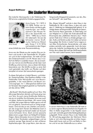 29
August Balthasar
Die Lisdorfer Mariengrotte in der Feldstrasse Nr.
28 hat eine unglückliche Entstehungsgeschichte:
Anna Kneip, *2.1.1875 †
9.2.1898, Tochter von Jo-
hann Kneip und Maria geb.
Luxenburger, war Mitbe-
wohnerin des Hauses Nr.
33 in der Saarstraße von
1875 – 1898, bis zu ihrem
23. Lebensjahr. Sie war die
Schwester meiner Groß-
mutter Katharina Welsch
geb. Kneip (* 5.12.1876)
und verstarb an den Folgen
eines Unfalls bei einer Tanzveranstaltung.
Anna war der Älteste aus der zweiten Ehe von Jo-
hann und wurde in der Saarstraße Nr. 33 gebo-
ren und ist dort aufgewachsen. Sie hatte sich bei
den Ordensschwestern von Hl. Herzen Jesu in Lis-
dorf als Näherin ausbilden lassen. Als sie erwach-
sen war, hat sie eine Schiffsreise auf der Saar nach
Straßburg unternommen, was zu dieser Zeit etwas
besonderes war. Die Schiffe wurden zu jener Zeit
noch getreidelt, das heißt, von Pferden auf dem
Leinpfad mit einem Seil saaraufwärts gezogen.
Zu dieser Zeit gab es in Lisdorf Bauern- und Arbei-
ter- Gastwirtschaften. Das Gasthaus Rößler in der
Feldstraße/ Ecke Weinstraße war eine Bauern-
gaststätte, in der meist Gärtner und Bauern ein-
und ausgingen. Im 1. Obergeschoss befand sich
ein Tanzsaal. Das Unglück geschah zur Fastnachts-
zeit des Jahres 1898.
„De Mussik“ (Die Musik) spielte auf zum Tanz. Wie
alle junge Menschen damals und heute ging man
zum Tanz. So auch meine Großmutter Katharina,
wie sie mir erzählte; Ihre Schwester Anna war auch
mit dabei. Katharina berichtete: „Wir waren lustig
und fidel, die jungen Männer haben gerne und viel
mit uns getanzt, manchmal auch so richtig ausge-
lassen. Und wie das so war, drehten und schmis-
sen die Jungs beim Tanzen die Mädchen hoch in
die Luft und fingen sie hernach wieder auf. So auch
meine Schwester Anna. Doch einmal passierte
dabei einem jungen Mann ein Fehlgriff mit fatalen
Folgen: Meine Schwester Anna ist mit dem Hinter-
kopf auf dem Tanzboden aufgeschlagen und sie
verstarb wenige Tage danach an den erlittenen
Kopfverletzungen. Der junge Mann, dem das ver-
Die Lisdorfer Mariengrotte
hängnisvolle Missgeschick passierte, war der „Pos-
sen Schoseff“, der Josef Poss.
Der „Possen Schoseff“ wohnte in dem Haus in der
Feldstraße Nr. 28, in dem Haus, in dem sich nach
dem 2. Weltkrieg ein Möbelgeschäft befand. Er ist
infolge dieses verhängnisvollen Fehlgriffs ein beson-
ders frommer Mann geworden. Er blieb ledig und
war Mitglied im 3. Orden der Erzbruderschaft der
Ehrenwache des „Göttlichen Herzens Jesu“. Nach
seinem Tode ist er in Ehren zu Grabe getragen wor-
den. Kutte und Gürtel wurden ihm dabei auf seinen
Sarg gelegt. Der Kirche in Lisdorf hat er eigens ei-
nen Altar, Kirchenfenster, Kerzenständer und vieles
andere wertvolle mehr gespendet. Auch die Lava-
steine der Lisdorfer Lourdesgrotte an der Lisdorfer
Kirche, die zu dieser Zeit noch per Schiff saaraufwärts
von Trier nach Lisdorf kamen, hat er bezahlt.
In seinem Wohnhaus in der Feldstraße 28 hatte er
zu seiner eigenen Beschaulichkeit eine Kapelle mit
Altar im Keller eingerichtet. In der Kapelle waren
auch sehr wertvolle geschnitzte Muttergottesstatuen
aufgestellt. Hinter seinem Haus in der Feldstraße
Nr. 28 (schräg gegenüber der Gärtnerei Wein)
hatte er sich eine Mariengrotte errichten lassen.
Diese steht heute noch an Ort und Stelle im Gar-
ten und ist von der Feldstraße aus zu sehen.
Anna Kneip
 