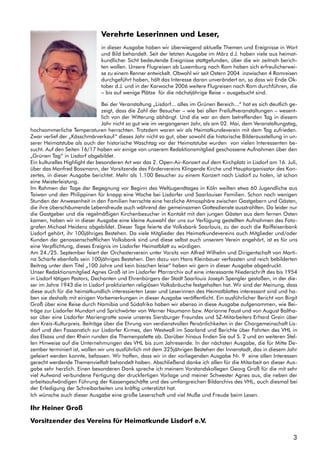 3
Verehrte Leserinnen und Leser,
in dieser Ausgabe haben wir überwiegend aktuelle Themen und Ereignisse in Wort
und Bild behandelt. Seit der letzten Ausgabe im März d.J. haben viele aus heimat-
kundlicher Sicht bedeutende Ereignisse stattgefunden, über die wir zeitnah berich-
ten wollen. Unsere Flugreisen ab Luxemburg nach Rom haben sich erfreulicherwei-
se zu einem Renner entwickelt. Obwohl wir seit Ostern 2004 inzwischen 4 Romreisen
durchgeführt haben, hält das Interesse daran unverändert an, so dass wir Ende Ok-
tober d.J. und in der Karwoche 2006 weitere Flugreisen nach Rom durchführen, die
– bis auf wenige Plätze für die nächstjährige Reise – ausgebucht sind.
Bei der Veranstaltung „Lisdorf... alles im Grünen Bereich...“ hat es sich deutlich ge-
zeigt, dass die Zahl der Besucher – wie bei allen Freiluftveranstaltungen – wesent-
lich von der Witterung abhängt. Und die war an dem betreffenden Tag in diesem
Jahr nicht so gut wie im vergangenen Jahr, als am 02. Mai, dem Veranstaltungstag,
hochsommerliche Temperaturen herrschten. Trotzdem waren wir als Heimatkundeverein mit dem Tag zufrieden.
Zwar verlief der „Kässchmärverkauf“ dieses Jahr nicht so gut, aber sowohl die historische Bilderausstellung in un-
serer Heimatstube als auch der historische Waschtag vor der Heimatstube wurden von vielen Interessenten be-
sucht. Auf den Seiten 16/17 haben wir einige von unserem Redaktionsmitglied geschossene Aufnahmen über den
„Grünen Tag“ in Lisdorf abgebildet.
Ein kulturelles Highlight der besonderen Art war das 2. Open-Air-Konzert auf dem Kirchplatz in Lisdorf am 16. Juli,
über das Manfred Bossmann, der Vorsitzende des Fördervereins Klingende Kirche und Hauptorganisator des Kon-
zertes, in dieser Ausgabe berichtet. Mehr als 1.100 Besucher zu einem Konzert nach Lisdorf zu holen, ist schon
eine Meisterleistung.
Im Rahmen der Tage der Begegnung vor Beginn des Weltjugendtages in Köln weilten etwa 60 Jugendliche aus
Taiwan und den Philippinen für knapp eine Woche bei Lisdorfer und Saarlouiser Familien. Schon nach wenigen
Stunden der Anwesenheit in den Familien herrschte eine herzliche Atmosphäre zwischen Gastgebern und Gästen,
die ihre überschäumende Lebensfreude auch während der gemeinsamen Gottesdienste ausstrahlten. Da leider nur
die Gastgeber und die regelmäßigen Kirchenbesucher in Kontakt mit den jungen Gästen aus dem fernen Osten
kamen, haben wir in dieser Ausgabe eine kleine Auswahl der uns zur Verfügung gestellten Aufnahmen des Foto-
grafen Michael Heidenz abgebildet. Dieser Tage feierte die Volksbank Saarlouis, zu der auch die Raiffeisenbank
Lisdorf gehört, ihr 100jähriges Bestehen. Da viele Mitglieder des Heimatkundevereins auch Mitglieder und/oder
Kunden der genossenschaftlichen Volksbank sind und diese selbst auch unserem Verein angehört, ist es für uns
eine Verpflichtung, dieses Ereignis im Lisdorfer Heimatblatt zu würdigen.
Am 24./25. September feiert der Orchesterverein unter Vorsitz von Alfred Wilhelm und Dirigentschaft von Marti-
na Scharfe ebenfalls sein 100jähriges Bestehen. Den dazu von Hans Kleinbauer verfassten und reich bebilderten
Beitrag unter dem Titel „100 Jahre und kein bisschen leise“ haben wir gern in dieser Ausgabe abgedruckt.
Unser Redaktionsmitglied Agnes Groß ist im Lisdorfer Pfarrarchiv auf eine interessante Niederschrift des bis 1954
in Lisdorf tätigen Pastors, Dechanten und Ehrenbürgers der Stadt Saarlouis Joseph Spengler gestoßen, in der die-
ser im Jahre 1943 die in Lisdorf praktizierten religiösen Volksbräuche festgehalten hat. Wir sind der Meinung, dass
diese auch für die heimatkundlich interessierten Leser und Leserinnen des Heimatblattes interessant sind und ha-
ben sie deshalb mit einigen Vorbemerkungen in dieser Ausgabe veröffentlicht. Ein ausführlicher Bericht von Birgit
Groß über eine Reise durch Namibia und Südafrika haben wir ebenso in diese Ausgabe aufgenommen, wie Bei-
träge zur Lisdorfer Mundart und Sprichwörter von Werner Naumann bzw. Marianne Faust und von August Baltha-
sar über eine Lisdorfer Mariengrotte sowie unseres Siersburger Freundes und SZ-Mitarbeiters Erhard Grein über
den Kreis-Kulturpreis. Beiträge über die Ehrung von verdienstvollen Persönlichkeiten in der Chorgemeinschaft Lis-
dorf und den Fassanstich zur Lisdorfer Kirmes, den Westwall im Saarland und Berichte über Fahrten des VHL in
das Elsass und den Rhein runden die Themenpalette ab. Darüber hinaus finden Sie auf S. 2 und an weiteren Stel-
len Hinweise auf die Unternehmungen des VHL bis zum Jahresende. In der nächsten Ausgabe, die für Mitte De-
zember terminiert ist, wollen wir uns ausführlich mit dem 325jährigen Bestehen der Innenstadt, das in diesem Jahr
gefeiert werden konnte, befassen. Wir hoffen, dass wir in der vorliegenden Ausgabe Nr. 9 eine allen Interessen
gerecht werdende Themenvielfalt behandelt haben. Abschließend danke ich allen für die Mitarbeit an dieser Aus-
gabe sehr herzlich. Einen besonderen Dank spreche ich meinem Vorstandskollegen Georg Groß für die mit sehr
viel Aufwand verbundene Fertigung der druckfertigen Vorlage und meiner Schwester Agnes aus, die neben der
arbeitsaufwändigen Führung der Kassengeschäfte und des umfangreichen Bildarchivs des VHL, auch diesmal bei
der Erledigung der Schreibarbeiten uns kräftig unterstützt hat.
Ich wünsche auch dieser Ausgabe eine große Leserschaft und viel Muße und Freude beim Lesen.
Ihr Heiner Groß
Vorsitzender des Vereins für Heimatkunde Lisdorf e.V.
 