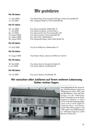 31
Wir gratulieren
Für 90 Jahre
17. April 2005 Frau Paula Kipp, Seniorenpalais Dillingen, früher Kreuzstraße 23
16. Juli 2005 Herr Calogero Messina, Provinzialstraße 86
Für 91 Jahre
23. Juni 2005 Frau Klara Lonsdorfer, Feldstraße 19
11. Juli 2005 Frau Katharina Bosch, Auf der Wies 3
26. Juli 2005 Frau Gertrud Schmitt, Provinzialstraße 129
10. August 2005 Frau Maria Jochem, Provinzialstraße 28
21. August 2005 Herr Alois Stutz, Wolffstraße 5
28. August 2005 Frau Margareta Meyer, Neue–Welt–Straße 20
Für 92 Jahre
14. April 2005 Frau Erna Willkomm, Gatterstraße 14
Für 93 Jahre
12. August 2005 Frau Pauline Tesch, Johannes–Hoffmann–Viertel 1
Für 94 Jahre
30. Mai 2005 Frau Maria Schmitt, Ensdorfer Straße 22
6. Juni 2005 Frau Maria Welsch, Großstraße 42
Für 98 Jahre
18. Juli 2005 Frau Laura Malsac, Großstraße 78
Wir wünschen allen Jubilaren auf ihrem weiteren Lebensweg
Gottes reichen Segen.
Geschäftsgebäude der ehemali-
gen Raiffeisenkasse Lisdorf am
Weltspartag im Jahre 1965; links
der Bankbereich, rechts das War-
enlager mit der Laderampe.
Nach Fertigstellung eines Bank-
neubaues nebenan im Jahre
1975 wurde das Gebäude abge-
rissen und an seiner Stelle ein
moderner Haus– und Garten-
markt (HG–Markt) gebaut. Seit
1987 gehört die Raiffeisenbank
zur Volksbank Saarlouis (siehe
Bericht auf Seite 22).
 