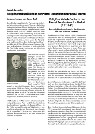 4
Joseph Spengler †
Vorbemerkungen von Agnes Groß
Beim Studium des Lisdorfer Pfarrarchivs sind wir
auf eine Abhandlung zum Thema: „Religiöse
Volksbräuche in der Pfarrei Saarlautern 4–Lisdorf“
gestoßen, die der damalige Lisdorfer Pastor Joseph
Spengler am 8. Juli 1943 verfaßt hatte und unter
B-1archiviert ist. Die Abhandlung ist auch unter
überregionalen Gesichtspunkten interessant, so
daß wir sie 62 Jahre nach ihrer Niederschrift nach-
folgend veröffentlichen. Beim Lesen der Abhand-
lung muß bedacht werden, daß einige Ausführun-
gen über die örtliche Situierung von Kreuzen, Sta-
tuen und religiösen Symbolen in und außerhalb
der Pfarrkirche heute – nach mehr als 60 Jahren
– nicht mehr so zutreffen.
Der Verfasser Joseph
Spengler wurde am
28. Februar 1880 in
Wüschheim im Huns-
rück geboren und
1905 von Bischof Mi-
chael Felix Korum im
Trierer Dom zum Prie-
ster geweiht. Im Jahre
1915 kam er als Pa-
stor nach Lisdorf. Vor
der Machtergreifung
der Nationalsoziali-
sten im Deutschen
Reich im Jahre 1933
sprach er sich deutlich gegen deren menschen-
verachtende Politik aus. Seine nachfolgend veröf-
fentlichte Abhandlung verfaßte er mitten im 2.
Weltkrieg. Später wurde er Dechant des Dekanates
Saarlouis. Am 26. April 1955 wurde er zum Ehren-
bürger der Kreisstadt Saarlouis ernannt.
1954 mußte er im Alter von 74 Jahren aus Krank-
heitsgründen seine Pfarr– und Dechantenstelle in
Saarlouis-Lisdorf aufgeben. In Boppard/Rhein – in
der Nähe seines Heimatortes Wüschheim – ver-
brachte er einen kurzen Ruhestand, denn bereits
am 6. November 1956 ist er dort verstorben. Sei-
ne letzte Ruhestätte fand er auf dem städtischen
Friedhof in Boppard.
Religiöse Volksbräuche in der
Pfarrei Saarlautern 4 – Lisdorf
(8.7.1943)
Das religiöse Brauchtum in der Pfarrkir-
che und in ihrem Umkreis.
Die Pfarrkirche,1764 erbaut, 1928/29 wesentlich
vergrössert, steht auf einem grossen Gräberfeld,
auch die vergrösserte Kirche ist erbaut auf dem
Friedhof. Die herrliche Ausstattung der alten Kirche
aus dem 18.Jahrhundert stammend, zeigt in den
drei grossen Barockaltaren aus Stein und den
sechs Statuen aus Holz, was in jenen Zeiten vor-
allem verehrt wurde: auf dem Hochaltar der Welt-
heiland, die beiden Kirchenpatrone Crispinus und
Crispinianus, auf dem Muttergottesaltar Maria mit
dem Jesukind tragen beide Kronen – Johannes v.
Nepomuk und Norbert, auf dem Josephsaltar:
Nikolaus und Hubert, die Holzstatuen: Erasmus,
Medard, Appolonia, Barbara, Rochus – früher ka-
men viele Leute von auswärts, seinen Segen zu
erbitten, jetzt selten mehr – und Sebastian.
Ein Bild der alten Kirche von Lisdorf mit dem ur-
sprünglichen Gewölbe und der ursprünglichen Ge-
stalt des Hochaltars – die mensa war vorge rückt –
befindet sich im städtischen Museum zu Saarlautem.
Zwei Reliquiarien in Barock, vergoldet, befinden
sich auf dem Sakristeischrank, sie standen früher
auf dem Hochaltar. — Die männlichen Gläubigen
haben ihren Platz auf der Epistelseite, die weibli-
chen auf der Evangelienseite, nur die aktiven Chor-
mitglieder auf der Empore. — Die Aufsicht in der
Kirche führt der Kirchenschweizer, er trägt noch die
Uniform aus französicher Zeit und führt eine Hel-
lebarde; in derWerktagskindermesse führen die
Aufsicht Mitglieder des Kirchenvorstandes, bei der
Fronleichnamsprozession der Ordnungsdienst.—
Der Friedhof, in unmittelbarer Nähe der Kirche,
1915 wesentlich vergrössert, war damals nach
Konfessionen getrennt, diese Trennung wurde nach
der Rückkehr des Saargebietes zum Reich von der
Stadtverwaltung eigen mächtig aufgehoben. Er
zeigt besonders bei den Eigengräbern eine reiche
Friedhofskunst; auf den Schmuck der Gräber wird
höchster Wert gelegt. Den Abschluss des Friedho-
fes nach Osten bildet ein grosses Gefallenen-
Religiöse Volksbräuche in der Pfarrei Lisdorf vor mehr als 60 Jahren
Joseph Spengler
 