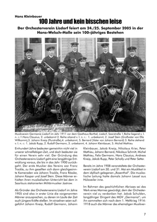 7
Hans Kleinbauer
100Jahreundkeinbisschenleise
Einhundert Jahre bedeuten gemeinhin nicht viel in
unserer schnelllebigen Zeit, und doch bedeuten sie
für einen Verein sehr viel. Der Gründung des
Orchestervereins Lisdorf geht eine langjährige Ent-
wicklung voraus, die bis in das Jahr 1900 zurück-
geht. Der erste Musiker des Vereins war Franz
Trockle, zu ihm gesellten sich dann gleichgesinn-
te Kameraden wie Johann Trockle, Franz Rössler,
Johann Kaspar und Josef Stein. Diese Männer er-
hielten ihren musikalischen Unterricht bei dem in
Saarlouis stationierten Militärmusiker Jastrow.
Als Gründer des Orchestervereins Lisdorf im Jahre
1905 sind also in erster Linie die vorgenannten
Männer anzusprechen, zu denen im Laufe der Zeit
auch jüngere Kräfte stießen. Im einzelnen seien auf-
geführt Johann Kneip, Rudolf Germann, Johann
Kleinbauer, Jakob Kneip, Nikolaus Krier, Peter
Mathieu, Johann Bernard, Nikolaus Schmitt, Michel
Mathieu, Felix Germann, Hans Clausius, Andreas
Kneip, Jakob Rupp, Peter Scholly und Peter Setter.
Bereits im Jahre 1908 veranstaltete der Orchester-
verein Lisdorf am 30. und 31. Mai ein Musikfest in
dem idyllisch gelegenen „Rosenthal”. Die musika-
lische Leitung hatte damals Johann Lessel aus
Hülzweiler inne.
Im Rahmen des geschichtlichen Abrisses sei das
Werk eines Mannes gewürdigt, dem der Orchester-
verein viel zu verdanken hat. Jakob Schulden,
langjähriger Dirigent des MGV „Germania“; um
ihn sammelten sich nach dem 1. Weltkrieg 1914-
1918 auch die Männer des ehemaligen Musikver-
Der Orchesterverein Lisdorf feiert am 24./25. September 2005 in der
Hans–Welsch–Halle sein 100–jähriges Bestehen
Musikverein Germania Lisdorf im Jahr 1911 vor dem Gasthaus Barthel, Lisdorf, Saarstraße 1.Reihe liegend v. l.
n. r.:1.Hans Clausius, 2. unbekannt 2. Reihe sitzend v. l. n. r.: 1. unbekannt, 2. Josef Stein (Großvater von Ella
Willkomm),3. Johann Kneip (Flurstraße),4. unbekannt, 5. Bernard (Vater von Johann Bernard) 3. Reihe stehend
v. l. n. r.: 1. Jakob Rupp, 2. Rudolf Germann, 3. unbekannt, 4. Johann Kleinbauer, 5. Michel Mathieu
 