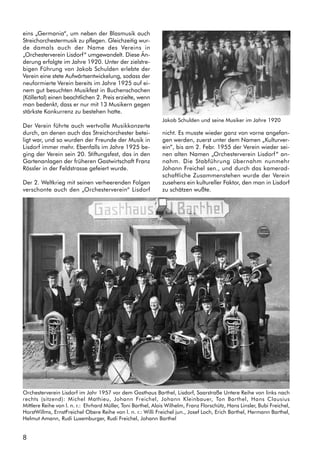 8
eins „Germania“, um neben der Blasmusik auch
Streichorchestermusik zu pflegen. Gleichzeitig wur-
de damals auch der Name des Vereins in
„Orchesterverein Lisdorf“ umgewandelt. Diese Än-
derung erfolgte im Jahre 1920. Unter der zielstre-
bigen Führung von Jakob Schulden erlebte der
Verein eine stete Aufwärtsentwickelung, sodass der
neuformierte Verein bereits im Jahre 1925 auf ei-
nem gut besuchten Musikfest in Buchenschachen
(Köllertal) einen beachtlichen 2. Preis erzielte, wenn
man bedenkt, dass er nur mit 13 Musikern gegen
stärkste Konkurrenz zu bestehen hatte.
Der Verein führte auch wertvolle Musikkonzerte
durch, an denen auch das Streichorchester betei-
ligt war, und so wurden der Freunde der Musik in
Lisdorf immer mehr. Ebenfalls im Jahre 1925 be-
ging der Verein sein 20. Stiftungsfest, das in den
Gartenanlagen der früheren Gastwirtschaft Franz
Rössler in der Feldstrasse gefeiert wurde.
Der 2. Weltkrieg mit seinen verheerenden Folgen
verschonte auch den „Orchesterverein“ Lisdorf
nicht. Es musste wieder ganz von vorne angefan-
gen werden, zuerst unter dem Namen „Kulturver-
ein”, bis am 2. Febr. 1955 der Verein wieder sei-
nen alten Namen „Orchesterverein Lisdorf“ an-
nahm. Die Stabführung übernahm nunmehr
Johann Freichel sen., und durch das kamerad-
schaftliche Zusammenstehen wurde der Verein
zusehens ein kultureller Faktor, den man in Lisdorf
zu schätzen wußte.
Orchesterverein Lisdorf im Jahr 1957 vor dem Gasthaus Barthel, Lisdorf, Saarstraße Untere Reihe von links nach
rechts (sitzend): Michel Mathieu, Johann Freichel, Johann Kleinbauer, Ton Barthel, Hans Clausius
Mittlere Reihe von l. n. r.: Ehrhard Müller, Toni Barthel, Alois Wilhelm, Franz Florschütz, Hans Linsler, Bubi Freichel,
HorstWillms, ErnstFreichel Obere Reihe von l. n. r.: Willi Freichel jun., Josef Loch, Erich Barthel, Hermann Barthel,
Helmut Amann, Rudi Luxemburger, Rudi Freichel, Johann Barthel
Jakob Schulden und seine Musiker im Jahre 1920
 