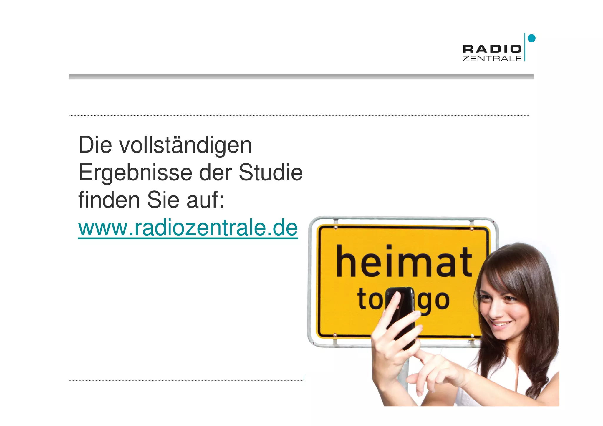Die vollständigen
Ergebnisse der Studie
finden Sie auf:
www.radiozentrale.de




Quelle: Studie TNS Emnid „Heimat to go – medial verankert in der Region“, 2011   Frühjahr 2011
 