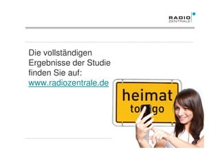 Die vollständigen
Ergebnisse der Studie
finden Sie auf:
www.radiozentrale.de




Quelle: Studie TNS Emnid „Heimat to go – medial verankert in der Region“, 2011   Frühjahr 2011
 