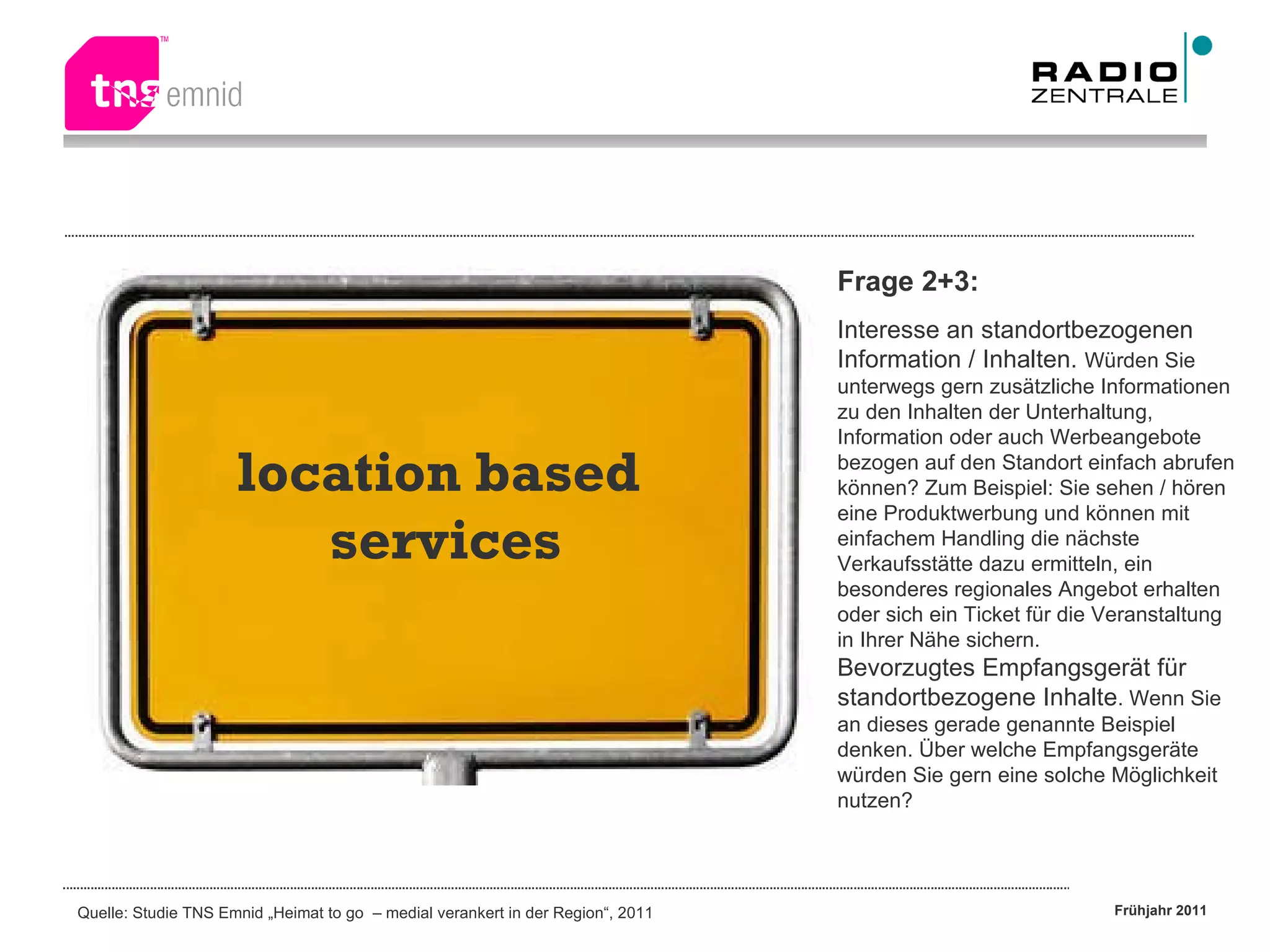 location based  services Frage 2+3: Interesse an standortbezogenen Information / Inhalten.  Würden Sie unterwegs gern zusätzliche Informationen zu den Inhalten der Unterhaltung, Information oder auch Werbeangebote bezogen auf den Standort einfach abrufen können? Zum Beispiel: Sie sehen / hören eine Produktwerbung und können mit einfachem Handling die nächste Verkaufsstätte dazu ermitteln, ein besonderes regionales Angebot erhalten oder sich ein Ticket für die Veranstaltung in Ihrer Nähe sichern. Bevorzugtes Empfangsgerät für standortbezogene Inhalte . Wenn Sie an dieses gerade genannte Beispiel denken. Über welche Empfangsgeräte würden Sie gern eine solche Möglichkeit nutzen? 