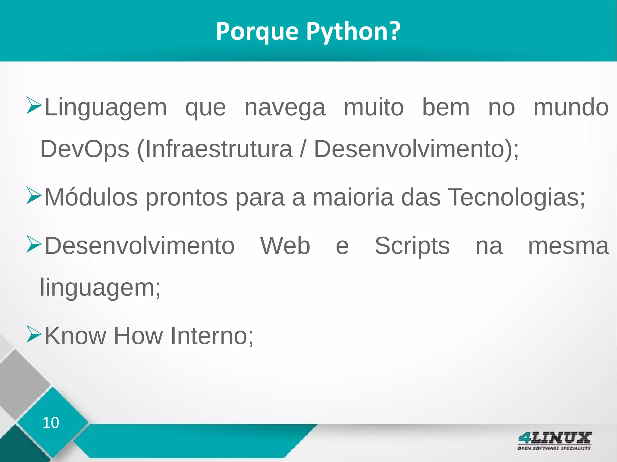 10
Porque Python?
➢Linguagem que navega muito bem no mundo
DevOps (Infraestrutura / Desenvolvimento);
➢Módulos prontos para a maioria das Tecnologias;
➢Desenvolvimento Web e Scripts na mesma
linguagem;
➢Know How Interno;
 