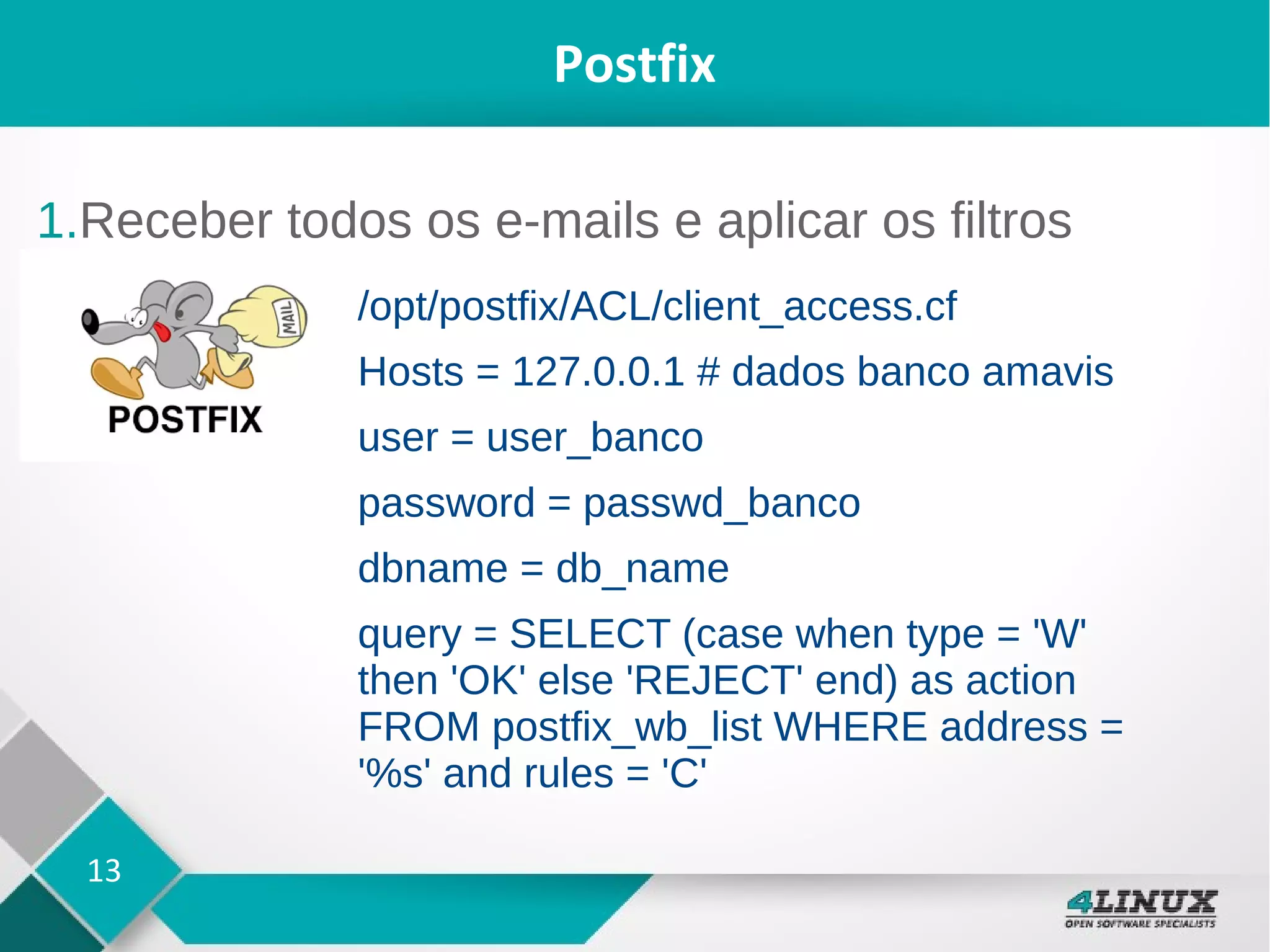 13
Postfix
1.Receber todos os e-mails e aplicar os filtros
/opt/postfix/ACL/client_access.cf
Hosts = 127.0.0.1 # dados banco amavis
user = user_banco
password = passwd_banco
dbname = db_name
query = SELECT (case when type = 'W'
then 'OK' else 'REJECT' end) as action
FROM postfix_wb_list WHERE address =
'%s' and rules = 'C'
 