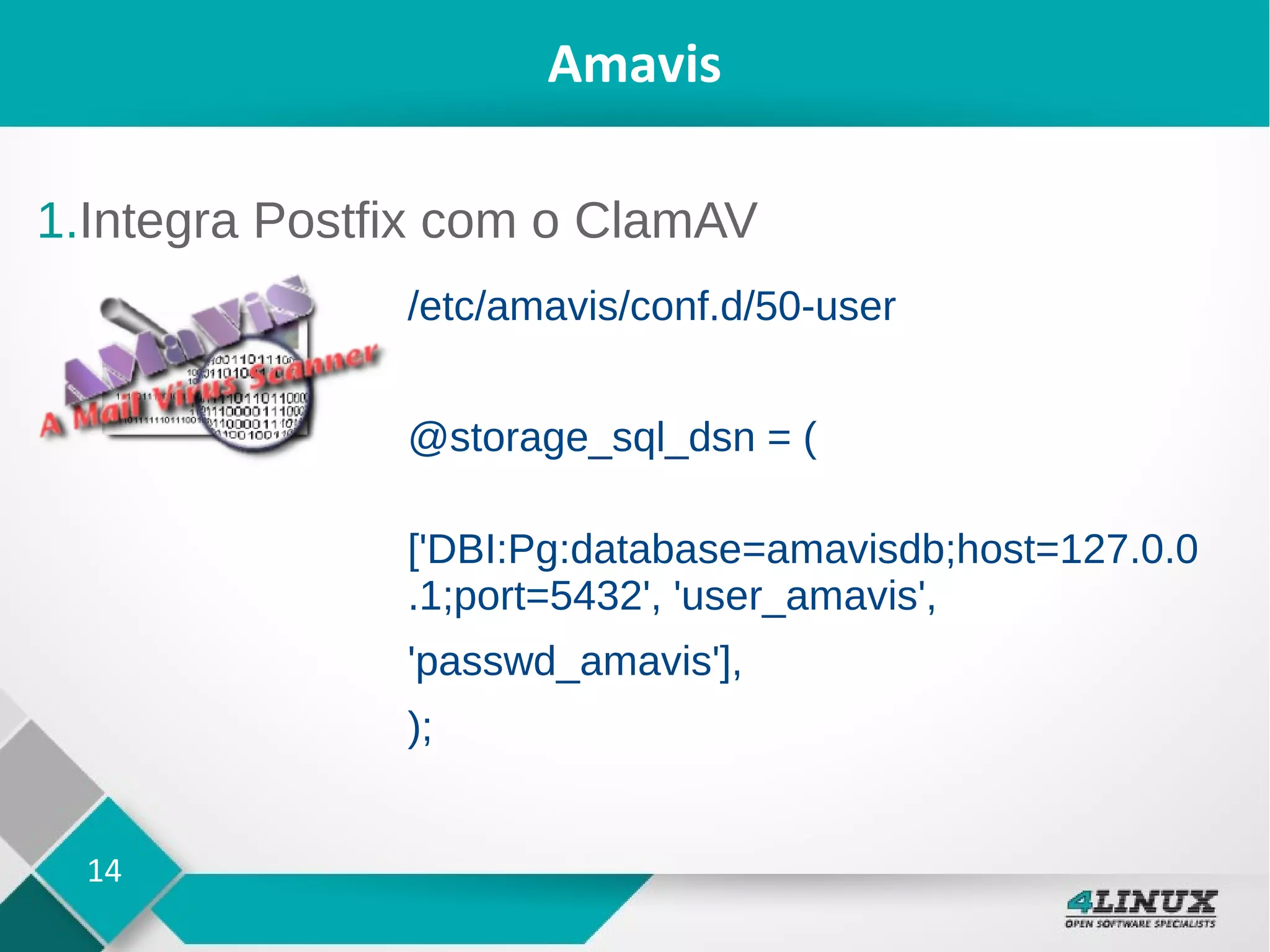14
Amavis
1.Integra Postfix com o ClamAV
/etc/amavis/conf.d/50-user
@storage_sql_dsn = (
['DBI:Pg:database=amavisdb;host=127.0.0
.1;port=5432', 'user_amavis',
'passwd_amavis'],
);
 
