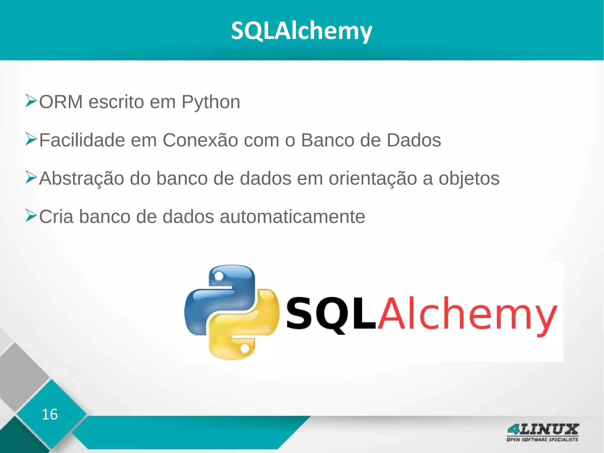 16
SQLAlchemy
➢ORM escrito em Python
➢Facilidade em Conexão com o Banco de Dados
➢Abstração do banco de dados em orientação a objetos
➢Cria banco de dados automaticamente
 