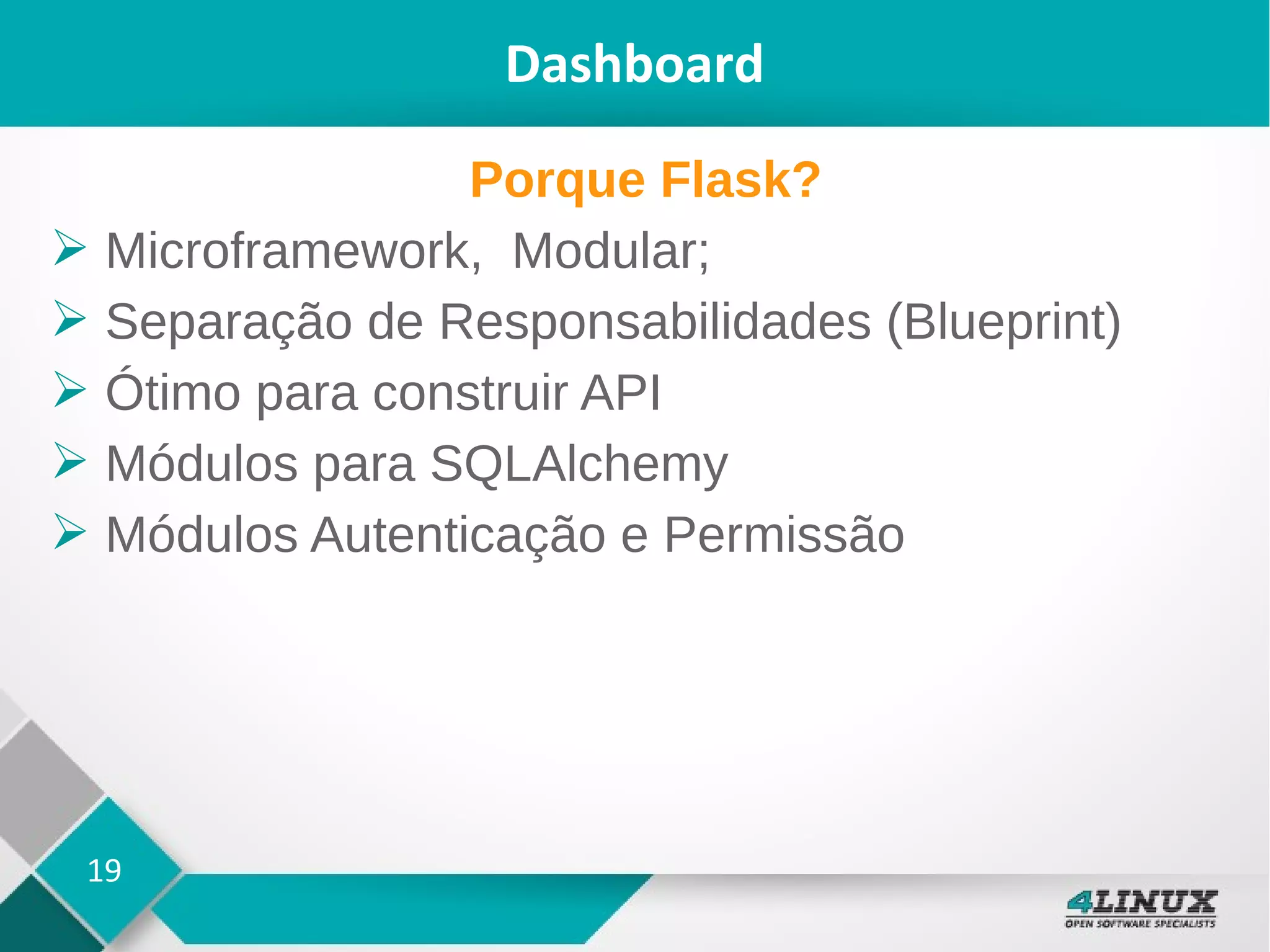 19
Dashboard
Porque Flask?
➢ Microframework, Modular;
➢ Separação de Responsabilidades (Blueprint)
➢ Ótimo para construir API
➢ Módulos para SQLAlchemy
➢ Módulos Autenticação e Permissão
 