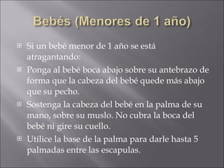 Si un bebé menor de 1 año se está atragantando: Ponga al bebé boca abajo sobre su antebrazo de forma que la cabeza del bebé quede más abajo que su pecho.  Sostenga la cabeza del bebé en la palma de su mano, sobre su muslo. No cubra la boca del bebé ni gire su cuello.  Utilice la base de la palma para darle hasta 5 palmadas entre las escapulas.  