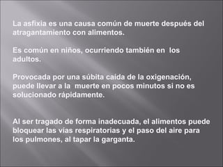 La asfixia es una causa común de muerte después del atragantamiento con alimentos. Es común en ni ñ os, ocurriendo también en  los adultos. Provocada por una súbita caída de la oxigenación, puede llevar a la  muerte en pocos minutos si no es solucionado rápidamente. Al ser tragado de forma inadecuada, el alimentos puede bloquear las vías respiratorias y el paso del aire para los pulmones, al tapar la garganta. 