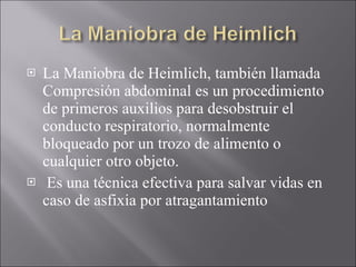La Maniobra de Heimlich, también llamada Compresión abdominal es un procedimiento de primeros auxilios para desobstruir el conducto respiratorio, normalmente bloqueado por un trozo de alimento o cualquier otro objeto. Es una técnica efectiva para salvar vidas en caso de asfixia por atragantamiento 