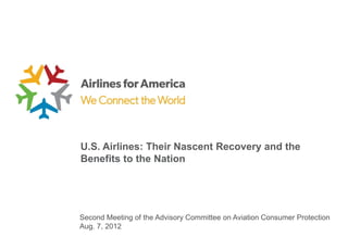 U.S. Airlines: Their Nascent Recovery and the
Benefits to the Nation




Second Meeting of the Advisory Committee on Aviation Consumer Protection
Aug. 7, 2012
 